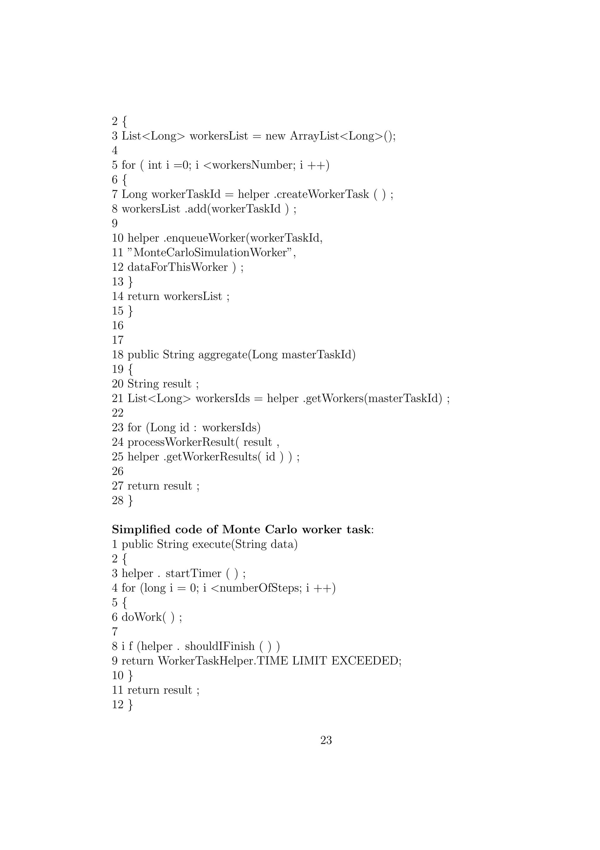 2 {
3 List<Long> workersList = new ArrayList<Long>();
4
5 for ( int i =0; i <workersNumber; i ++)
6 {
7 Long workerTaskId = helper .createWorkerTask ( ) ;
8 workersList .add(workerTaskId ) ;
9
10 helper .enqueueWorker(workerTaskId,
11 ”MonteCarloSimulationWorker”,
12 dataForThisWorker ) ;
13 }
14 return workersList ;
15 }
16
17
18 public String aggregate(Long masterTaskId)
19 {
20 String result ;
21 List<Long> workersIds = helper .getWorkers(masterTaskId) ;
22
23 for (Long id : workersIds)
24 processWorkerResult( result ,
25 helper .getWorkerResults( id ) ) ;
26
27 return result ;
28 }
Simpliﬁed code of Monte Carlo worker task:
1 public String execute(String data)
2 {
3 helper . startTimer ( ) ;
4 for (long i = 0; i <numberOfSteps; i ++)
5 {
6 doWork( ) ;
7
8 i f (helper . shouldIFinish ( ) )
9 return WorkerTaskHelper.TIME LIMIT EXCEEDED;
10 }
11 return result ;
12 }
23
 