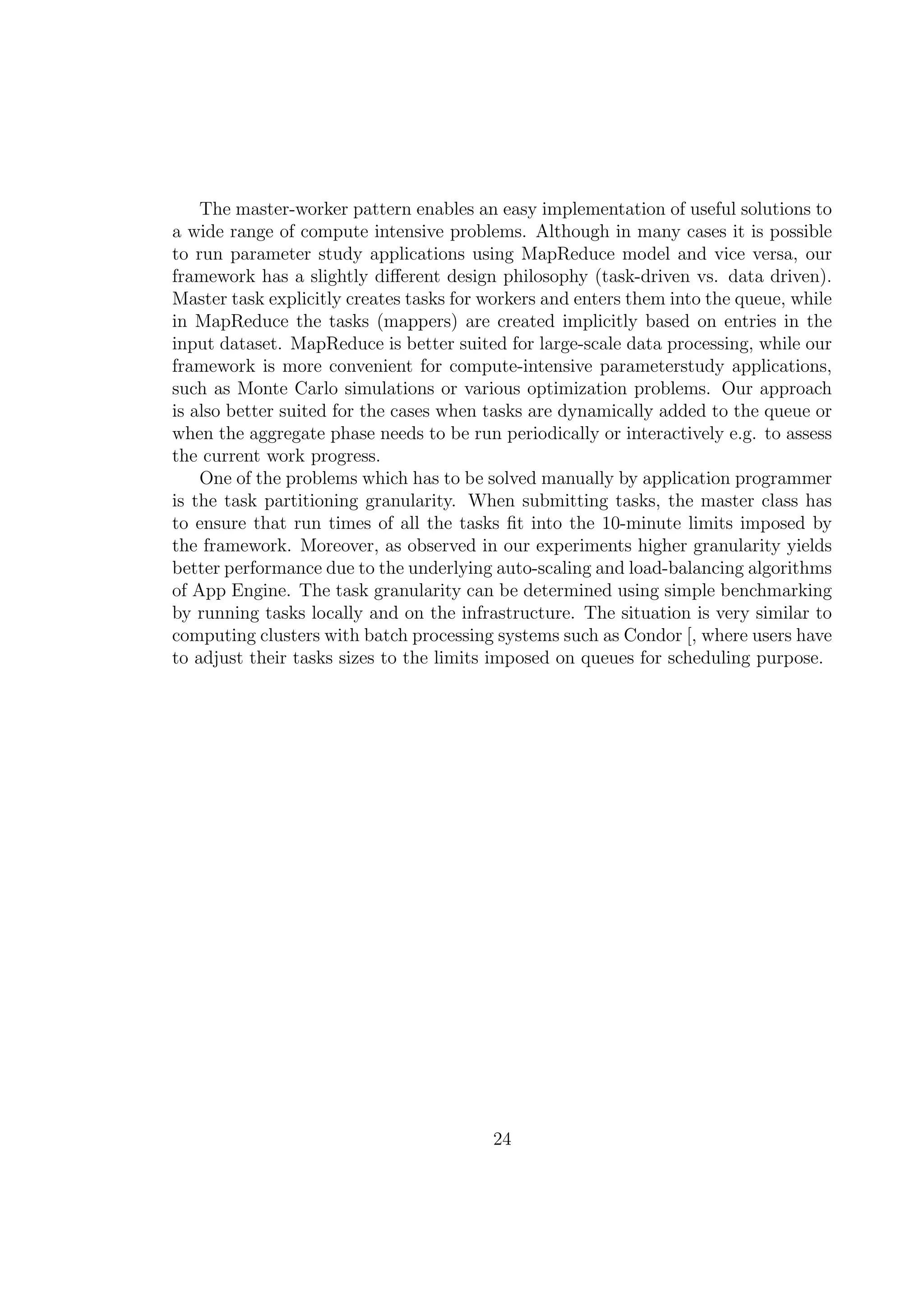 The master-worker pattern enables an easy implementation of useful solutions to
a wide range of compute intensive problems. Although in many cases it is possible
to run parameter study applications using MapReduce model and vice versa, our
framework has a slightly diﬀerent design philosophy (task-driven vs. data driven).
Master task explicitly creates tasks for workers and enters them into the queue, while
in MapReduce the tasks (mappers) are created implicitly based on entries in the
input dataset. MapReduce is better suited for large-scale data processing, while our
framework is more convenient for compute-intensive parameterstudy applications,
such as Monte Carlo simulations or various optimization problems. Our approach
is also better suited for the cases when tasks are dynamically added to the queue or
when the aggregate phase needs to be run periodically or interactively e.g. to assess
the current work progress.
One of the problems which has to be solved manually by application programmer
is the task partitioning granularity. When submitting tasks, the master class has
to ensure that run times of all the tasks ﬁt into the 10-minute limits imposed by
the framework. Moreover, as observed in our experiments higher granularity yields
better performance due to the underlying auto-scaling and load-balancing algorithms
of App Engine. The task granularity can be determined using simple benchmarking
by running tasks locally and on the infrastructure. The situation is very similar to
computing clusters with batch processing systems such as Condor [, where users have
to adjust their tasks sizes to the limits imposed on queues for scheduling purpose.
24
 