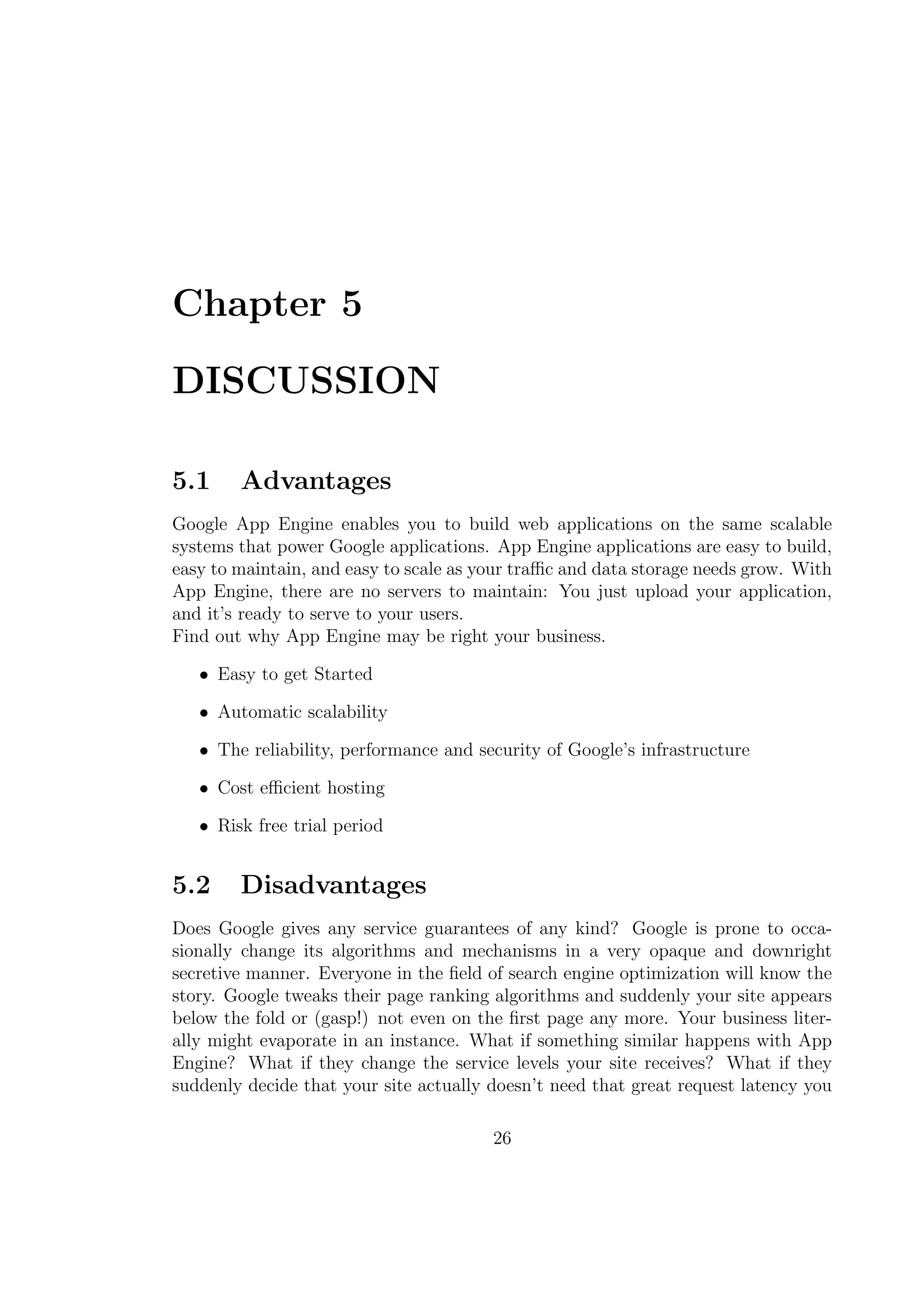 Chapter 5
DISCUSSION
5.1 Advantages
Google App Engine enables you to build web applications on the same scalable
systems that power Google applications. App Engine applications are easy to build,
easy to maintain, and easy to scale as your traﬃc and data storage needs grow. With
App Engine, there are no servers to maintain: You just upload your application,
and it’s ready to serve to your users.
Find out why App Engine may be right your business.
• Easy to get Started
• Automatic scalability
• The reliability, performance and security of Google’s infrastructure
• Cost eﬃcient hosting
• Risk free trial period
5.2 Disadvantages
Does Google gives any service guarantees of any kind? Google is prone to occa-
sionally change its algorithms and mechanisms in a very opaque and downright
secretive manner. Everyone in the ﬁeld of search engine optimization will know the
story. Google tweaks their page ranking algorithms and suddenly your site appears
below the fold or (gasp!) not even on the ﬁrst page any more. Your business liter-
ally might evaporate in an instance. What if something similar happens with App
Engine? What if they change the service levels your site receives? What if they
suddenly decide that your site actually doesn’t need that great request latency you
26
 