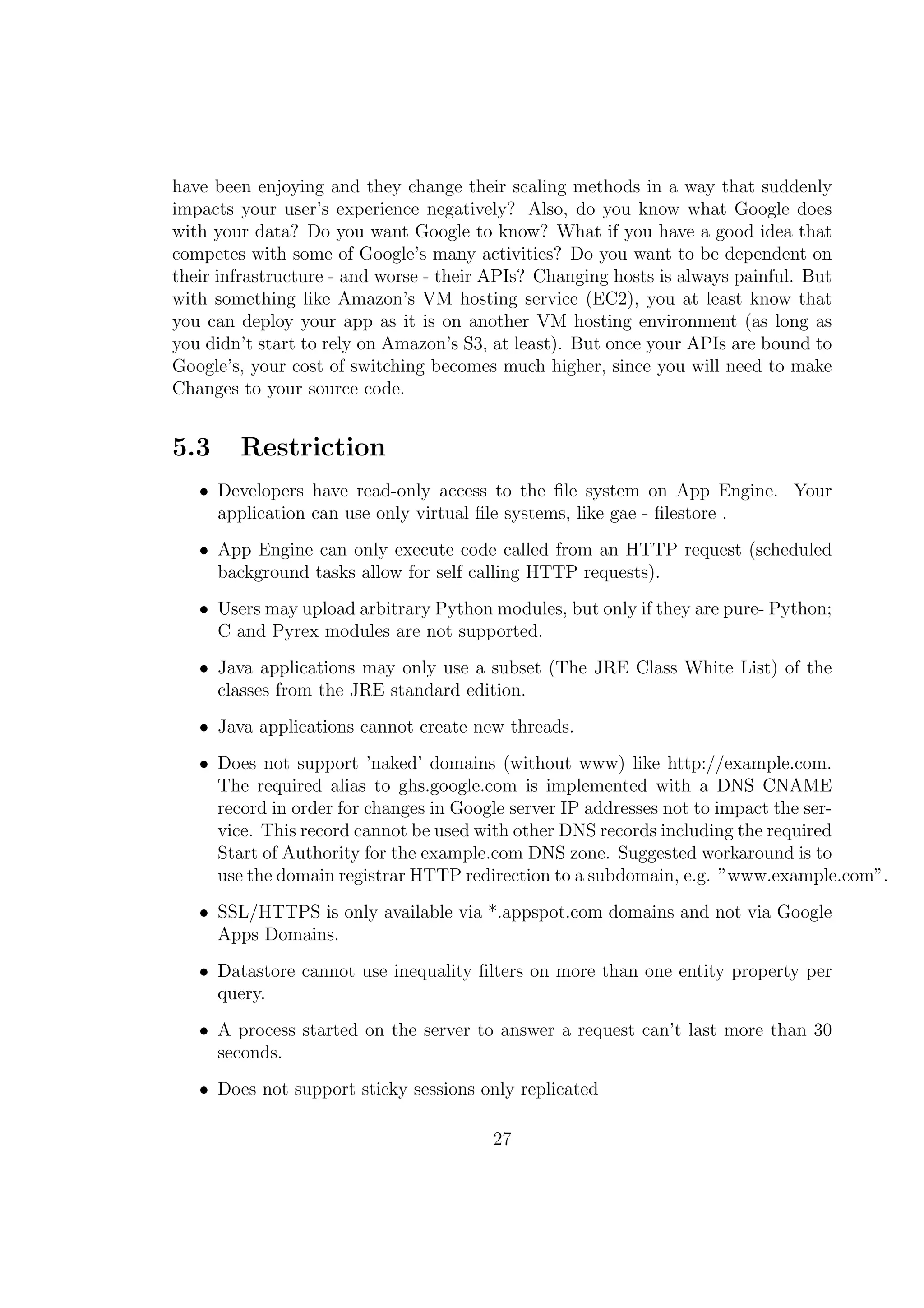 have been enjoying and they change their scaling methods in a way that suddenly
impacts your user’s experience negatively? Also, do you know what Google does
with your data? Do you want Google to know? What if you have a good idea that
competes with some of Google’s many activities? Do you want to be dependent on
their infrastructure - and worse - their APIs? Changing hosts is always painful. But
with something like Amazon’s VM hosting service (EC2), you at least know that
you can deploy your app as it is on another VM hosting environment (as long as
you didn’t start to rely on Amazon’s S3, at least). But once your APIs are bound to
Google’s, your cost of switching becomes much higher, since you will need to make
Changes to your source code.
5.3 Restriction
• Developers have read-only access to the ﬁle system on App Engine. Your
application can use only virtual ﬁle systems, like gae - ﬁlestore .
• App Engine can only execute code called from an HTTP request (scheduled
background tasks allow for self calling HTTP requests).
• Users may upload arbitrary Python modules, but only if they are pure- Python;
C and Pyrex modules are not supported.
• Java applications may only use a subset (The JRE Class White List) of the
classes from the JRE standard edition.
• Java applications cannot create new threads.
• Does not support ’naked’ domains (without www) like http://example.com.
The required alias to ghs.google.com is implemented with a DNS CNAME
record in order for changes in Google server IP addresses not to impact the ser-
vice. This record cannot be used with other DNS records including the required
Start of Authority for the example.com DNS zone. Suggested workaround is to
use the domain registrar HTTP redirection to a subdomain, e.g. ”www.example.com”.
• SSL/HTTPS is only available via *.appspot.com domains and not via Google
Apps Domains.
• Datastore cannot use inequality ﬁlters on more than one entity property per
query.
• A process started on the server to answer a request can’t last more than 30
seconds.
• Does not support sticky sessions only replicated
27
 