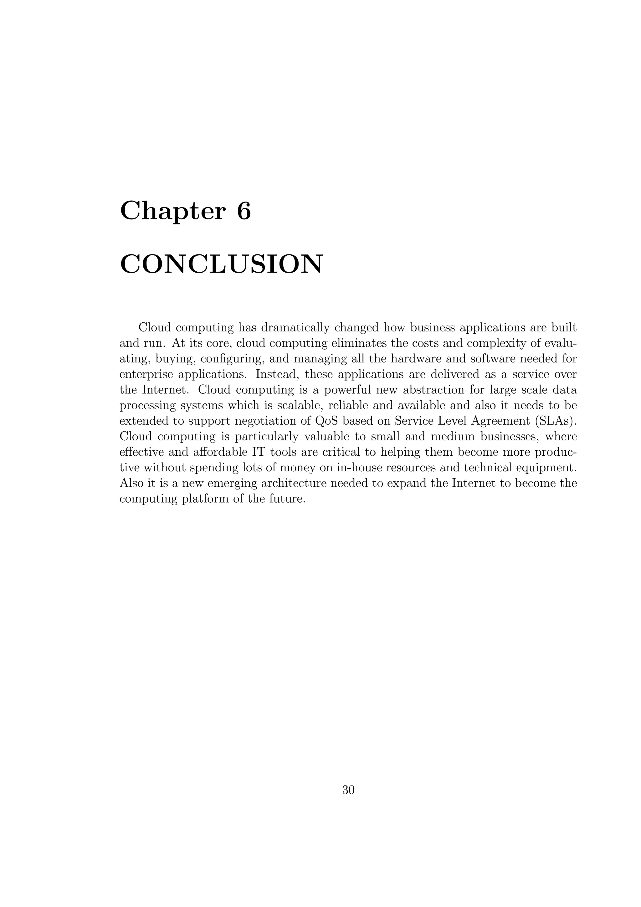 Chapter 6
CONCLUSION
Cloud computing has dramatically changed how business applications are built
and run. At its core, cloud computing eliminates the costs and complexity of evalu-
ating, buying, conﬁguring, and managing all the hardware and software needed for
enterprise applications. Instead, these applications are delivered as a service over
the Internet. Cloud computing is a powerful new abstraction for large scale data
processing systems which is scalable, reliable and available and also it needs to be
extended to support negotiation of QoS based on Service Level Agreement (SLAs).
Cloud computing is particularly valuable to small and medium businesses, where
eﬀective and aﬀordable IT tools are critical to helping them become more produc-
tive without spending lots of money on in-house resources and technical equipment.
Also it is a new emerging architecture needed to expand the Internet to become the
computing platform of the future.
30
 
