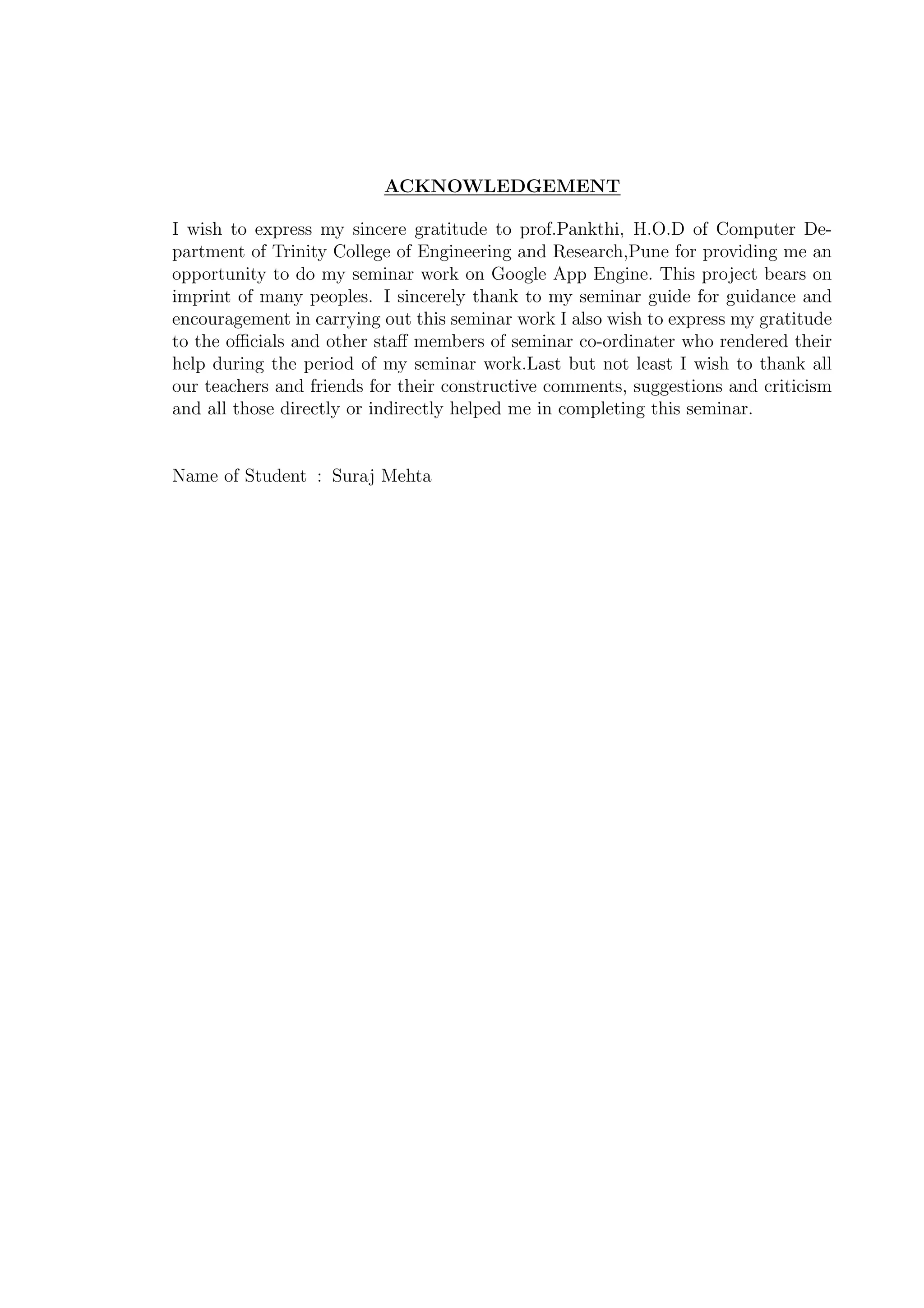 ACKNOWLEDGEMENT
I wish to express my sincere gratitude to prof.Pankthi, H.O.D of Computer De-
partment of Trinity College of Engineering and Research,Pune for providing me an
opportunity to do my seminar work on Google App Engine. This project bears on
imprint of many peoples. I sincerely thank to my seminar guide for guidance and
encouragement in carrying out this seminar work I also wish to express my gratitude
to the oﬃcials and other staﬀ members of seminar co-ordinater who rendered their
help during the period of my seminar work.Last but not least I wish to thank all
our teachers and friends for their constructive comments, suggestions and criticism
and all those directly or indirectly helped me in completing this seminar.
Name of Student : Suraj Mehta
 