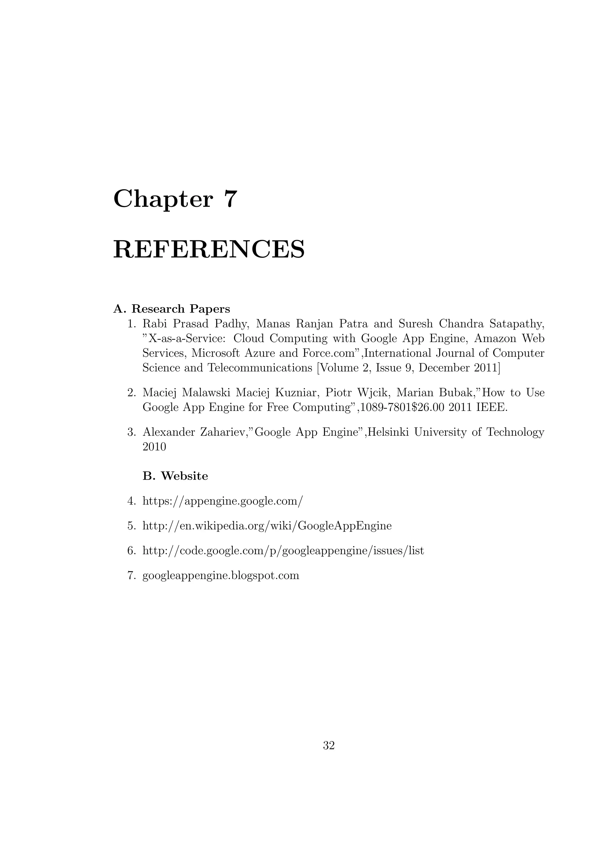 Chapter 7
REFERENCES
A. Research Papers
1. Rabi Prasad Padhy, Manas Ranjan Patra and Suresh Chandra Satapathy,
”X-as-a-Service: Cloud Computing with Google App Engine, Amazon Web
Services, Microsoft Azure and Force.com”,International Journal of Computer
Science and Telecommunications [Volume 2, Issue 9, December 2011]
2. Maciej Malawski Maciej Kuzniar, Piotr Wjcik, Marian Bubak,”How to Use
Google App Engine for Free Computing”,1089-7801$26.00 2011 IEEE.
3. Alexander Zahariev,”Google App Engine”,Helsinki University of Technology
2010
B. Website
4. https://appengine.google.com/
5. http://en.wikipedia.org/wiki/GoogleAppEngine
6. http://code.google.com/p/googleappengine/issues/list
7. googleappengine.blogspot.com
32
 