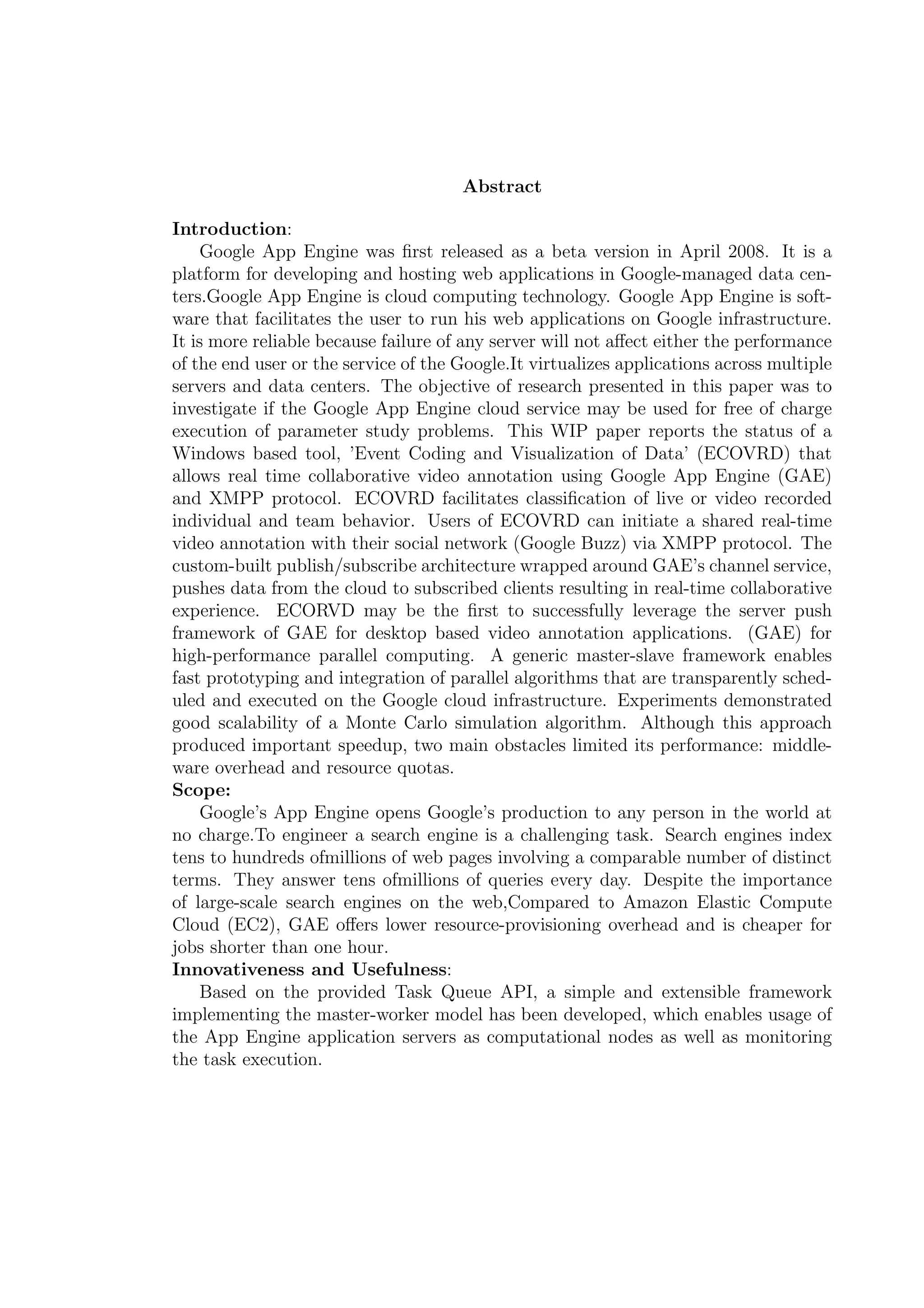 Abstract
Introduction:
Google App Engine was ﬁrst released as a beta version in April 2008. It is a
platform for developing and hosting web applications in Google-managed data cen-
ters.Google App Engine is cloud computing technology. Google App Engine is soft-
ware that facilitates the user to run his web applications on Google infrastructure.
It is more reliable because failure of any server will not aﬀect either the performance
of the end user or the service of the Google.It virtualizes applications across multiple
servers and data centers. The objective of research presented in this paper was to
investigate if the Google App Engine cloud service may be used for free of charge
execution of parameter study problems. This WIP paper reports the status of a
Windows based tool, ’Event Coding and Visualization of Data’ (ECOVRD) that
allows real time collaborative video annotation using Google App Engine (GAE)
and XMPP protocol. ECOVRD facilitates classiﬁcation of live or video recorded
individual and team behavior. Users of ECOVRD can initiate a shared real-time
video annotation with their social network (Google Buzz) via XMPP protocol. The
custom-built publish/subscribe architecture wrapped around GAE’s channel service,
pushes data from the cloud to subscribed clients resulting in real-time collaborative
experience. ECORVD may be the ﬁrst to successfully leverage the server push
framework of GAE for desktop based video annotation applications. (GAE) for
high-performance parallel computing. A generic master-slave framework enables
fast prototyping and integration of parallel algorithms that are transparently sched-
uled and executed on the Google cloud infrastructure. Experiments demonstrated
good scalability of a Monte Carlo simulation algorithm. Although this approach
produced important speedup, two main obstacles limited its performance: middle-
ware overhead and resource quotas.
Scope:
Google’s App Engine opens Google’s production to any person in the world at
no charge.To engineer a search engine is a challenging task. Search engines index
tens to hundreds ofmillions of web pages involving a comparable number of distinct
terms. They answer tens ofmillions of queries every day. Despite the importance
of large-scale search engines on the web,Compared to Amazon Elastic Compute
Cloud (EC2), GAE oﬀers lower resource-provisioning overhead and is cheaper for
jobs shorter than one hour.
Innovativeness and Usefulness:
Based on the provided Task Queue API, a simple and extensible framework
implementing the master-worker model has been developed, which enables usage of
the App Engine application servers as computational nodes as well as monitoring
the task execution.
 