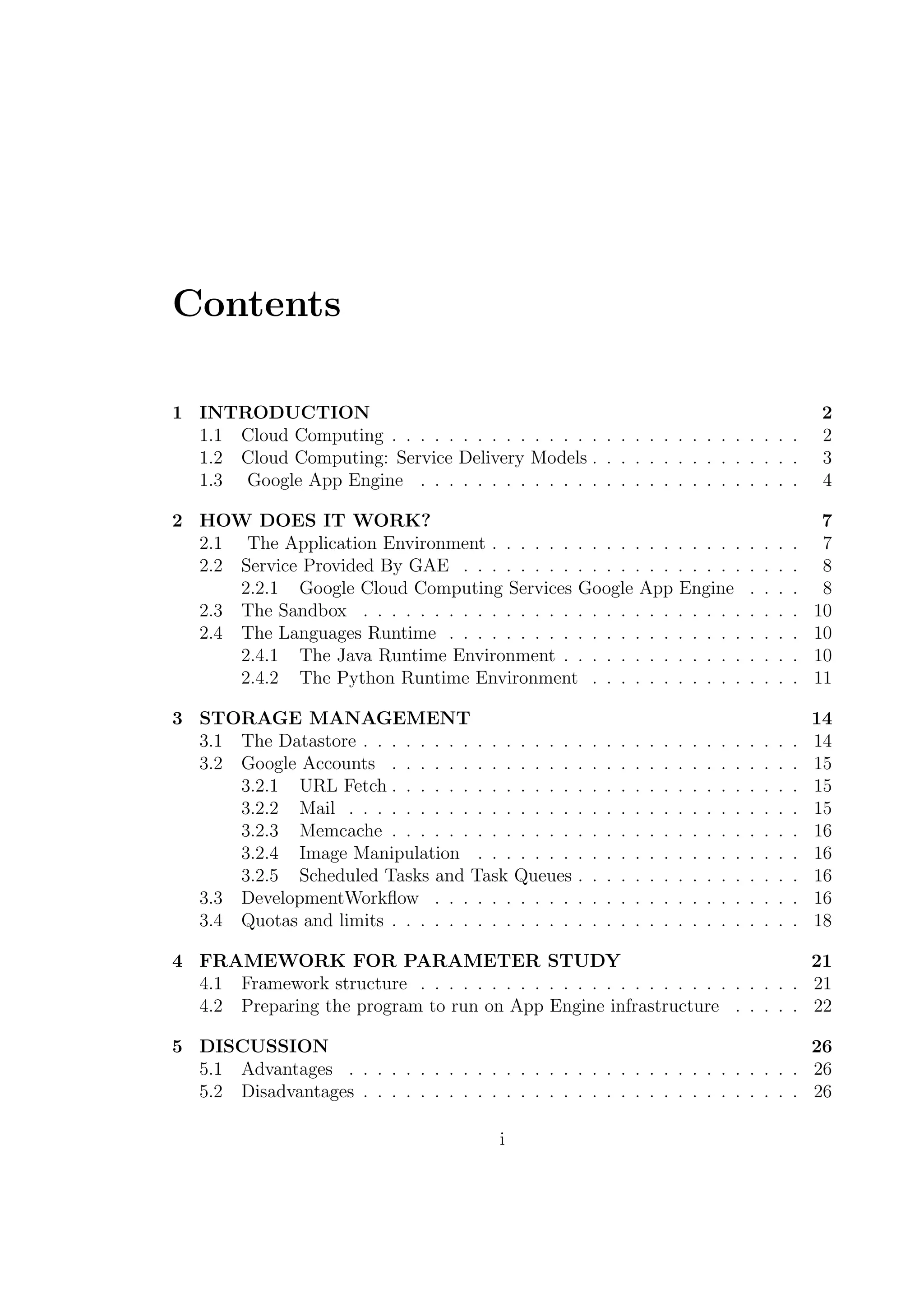 Contents
1 INTRODUCTION 2
1.1 Cloud Computing . . . . . . . . . . . . . . . . . . . . . . . . . . . . . 2
1.2 Cloud Computing: Service Delivery Models . . . . . . . . . . . . . . . 3
1.3 Google App Engine . . . . . . . . . . . . . . . . . . . . . . . . . . . 4
2 HOW DOES IT WORK? 7
2.1 The Application Environment . . . . . . . . . . . . . . . . . . . . . . 7
2.2 Service Provided By GAE . . . . . . . . . . . . . . . . . . . . . . . . 8
2.2.1 Google Cloud Computing Services Google App Engine . . . . 8
2.3 The Sandbox . . . . . . . . . . . . . . . . . . . . . . . . . . . . . . . 10
2.4 The Languages Runtime . . . . . . . . . . . . . . . . . . . . . . . . . 10
2.4.1 The Java Runtime Environment . . . . . . . . . . . . . . . . . 10
2.4.2 The Python Runtime Environment . . . . . . . . . . . . . . . 11
3 STORAGE MANAGEMENT 14
3.1 The Datastore . . . . . . . . . . . . . . . . . . . . . . . . . . . . . . . 14
3.2 Google Accounts . . . . . . . . . . . . . . . . . . . . . . . . . . . . . 15
3.2.1 URL Fetch . . . . . . . . . . . . . . . . . . . . . . . . . . . . . 15
3.2.2 Mail . . . . . . . . . . . . . . . . . . . . . . . . . . . . . . . . 15
3.2.3 Memcache . . . . . . . . . . . . . . . . . . . . . . . . . . . . . 16
3.2.4 Image Manipulation . . . . . . . . . . . . . . . . . . . . . . . 16
3.2.5 Scheduled Tasks and Task Queues . . . . . . . . . . . . . . . . 16
3.3 DevelopmentWorkﬂow . . . . . . . . . . . . . . . . . . . . . . . . . . 16
3.4 Quotas and limits . . . . . . . . . . . . . . . . . . . . . . . . . . . . . 18
4 FRAMEWORK FOR PARAMETER STUDY 21
4.1 Framework structure . . . . . . . . . . . . . . . . . . . . . . . . . . . 21
4.2 Preparing the program to run on App Engine infrastructure . . . . . 22
5 DISCUSSION 26
5.1 Advantages . . . . . . . . . . . . . . . . . . . . . . . . . . . . . . . . 26
5.2 Disadvantages . . . . . . . . . . . . . . . . . . . . . . . . . . . . . . . 26
i
 