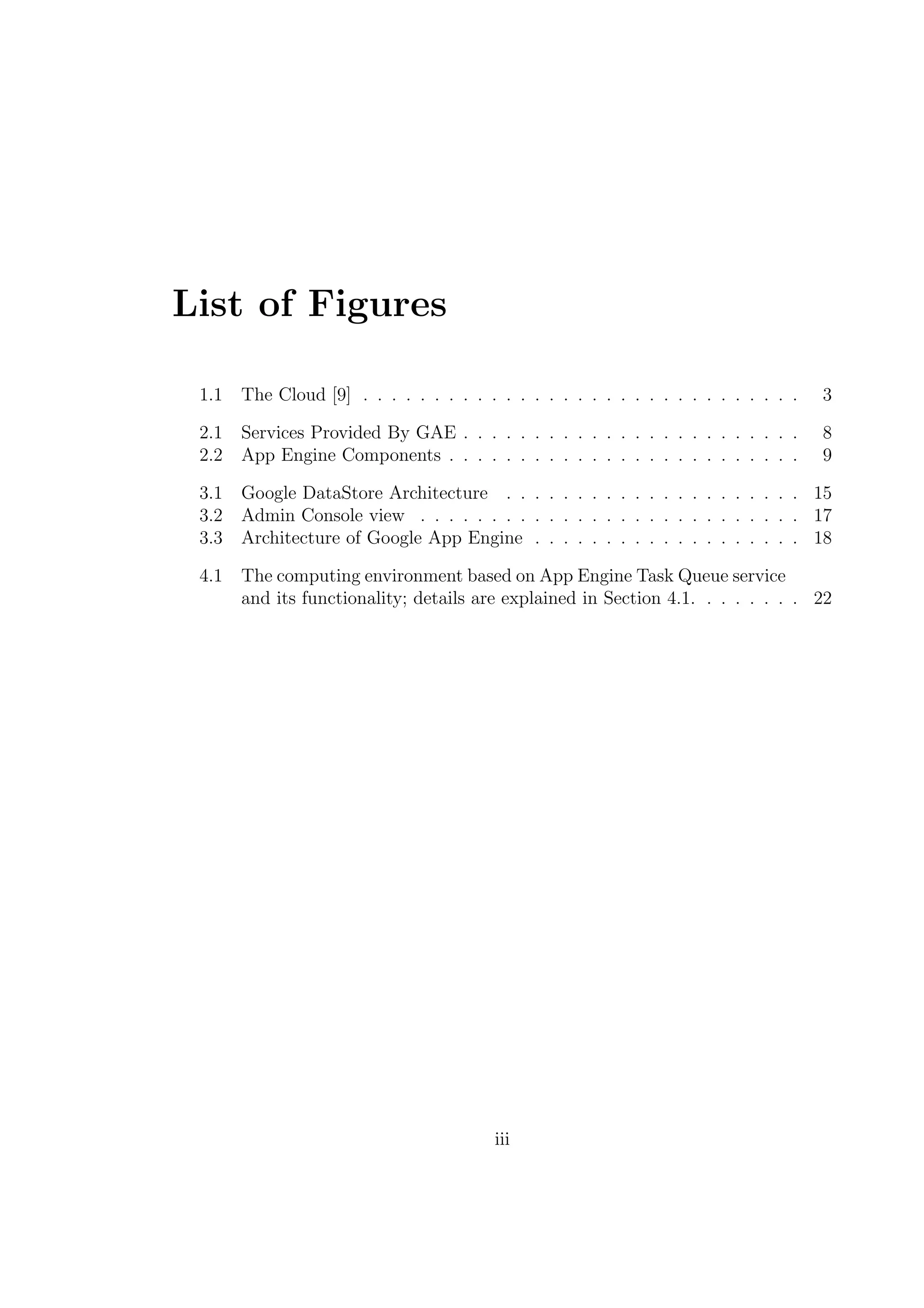 List of Figures
1.1 The Cloud [9] . . . . . . . . . . . . . . . . . . . . . . . . . . . . . . . 3
2.1 Services Provided By GAE . . . . . . . . . . . . . . . . . . . . . . . . 8
2.2 App Engine Components . . . . . . . . . . . . . . . . . . . . . . . . . 9
3.1 Google DataStore Architecture . . . . . . . . . . . . . . . . . . . . . 15
3.2 Admin Console view . . . . . . . . . . . . . . . . . . . . . . . . . . . 17
3.3 Architecture of Google App Engine . . . . . . . . . . . . . . . . . . . 18
4.1 The computing environment based on App Engine Task Queue service
and its functionality; details are explained in Section 4.1. . . . . . . . 22
iii
 