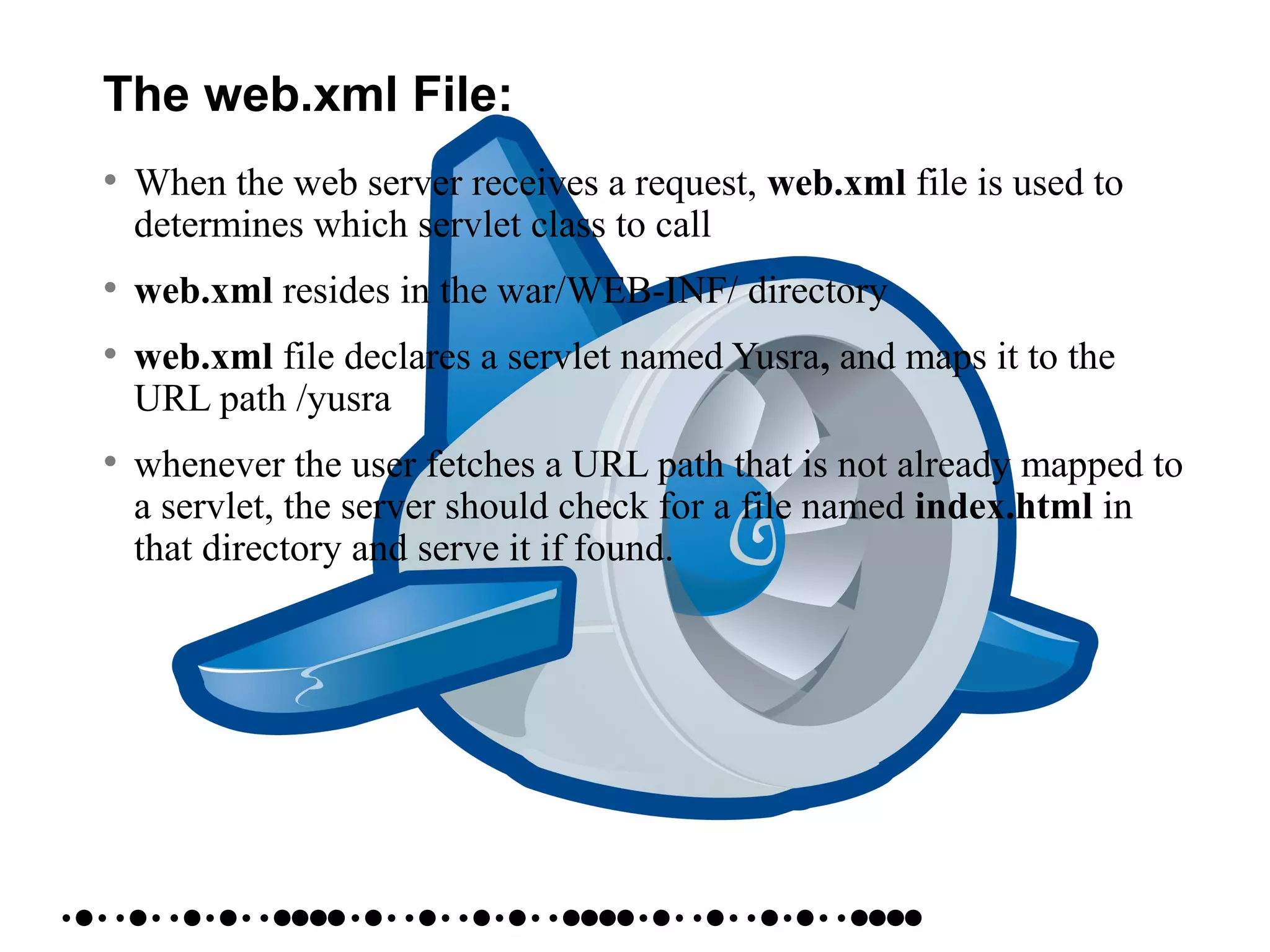 The web.xml File:
• When the web server receives a request, web.xml file is used to
determines which servlet class to call
• web.xml resides in the war/WEB-INF/ directory
• web.xml file declares a servlet named Yusra, and maps it to the
URL path /yusra
• whenever the user fetches a URL path that is not already mapped to
a servlet, the server should check for a file named index.html in
that directory and serve it if found.
 