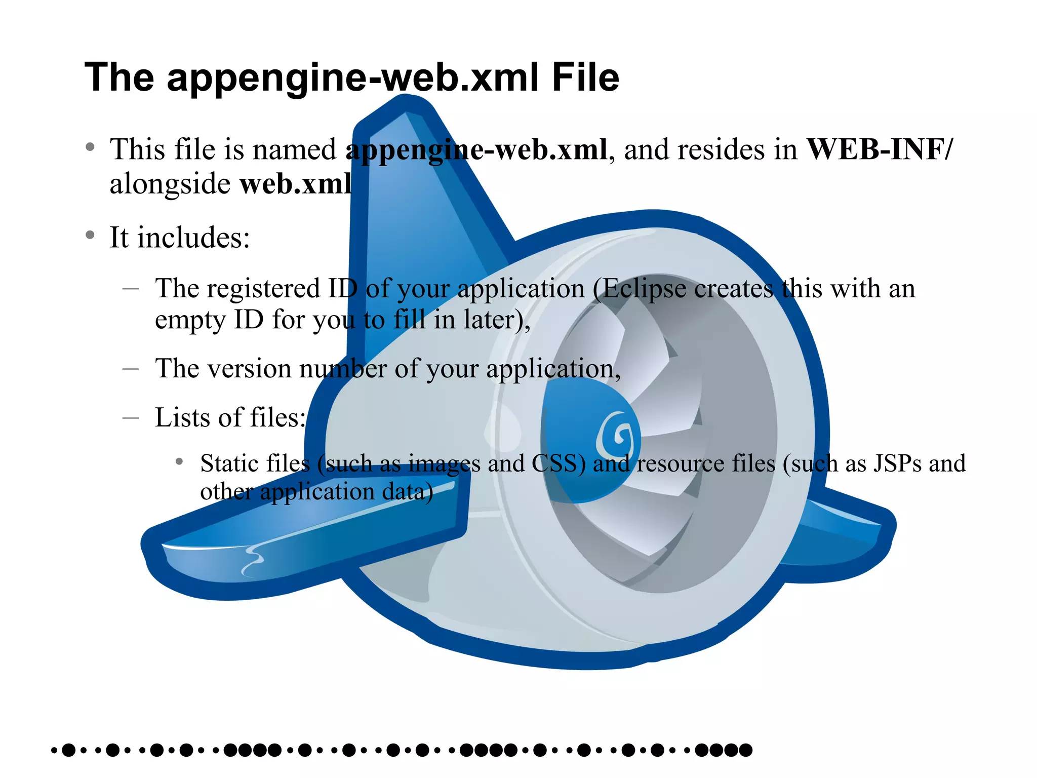The appengine-web.xml File
• This file is named appengine-web.xml, and resides in WEB-INF/
alongside web.xml
• It includes:
– The registered ID of your application (Eclipse creates this with an
empty ID for you to fill in later),
– The version number of your application,
– Lists of files:
• Static files (such as images and CSS) and resource files (such as JSPs and
other application data)
 