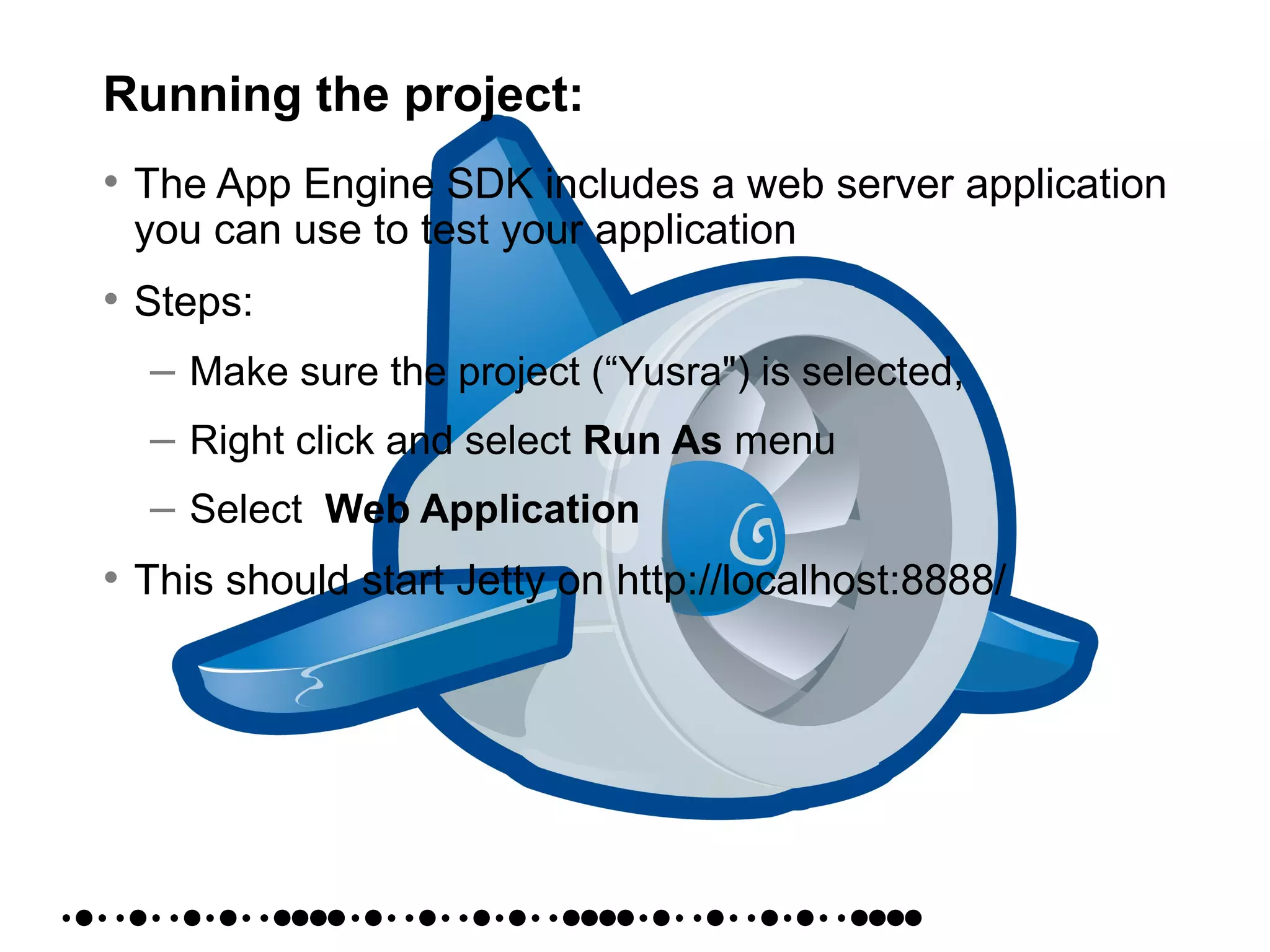 Running the project:
• The App Engine SDK includes a web server application
you can use to test your application
• Steps:
– Make sure the project (“Yusra") is selected,
– Right click and select Run As menu
– Select Web Application
• This should start Jetty on http://localhost:8888/
 