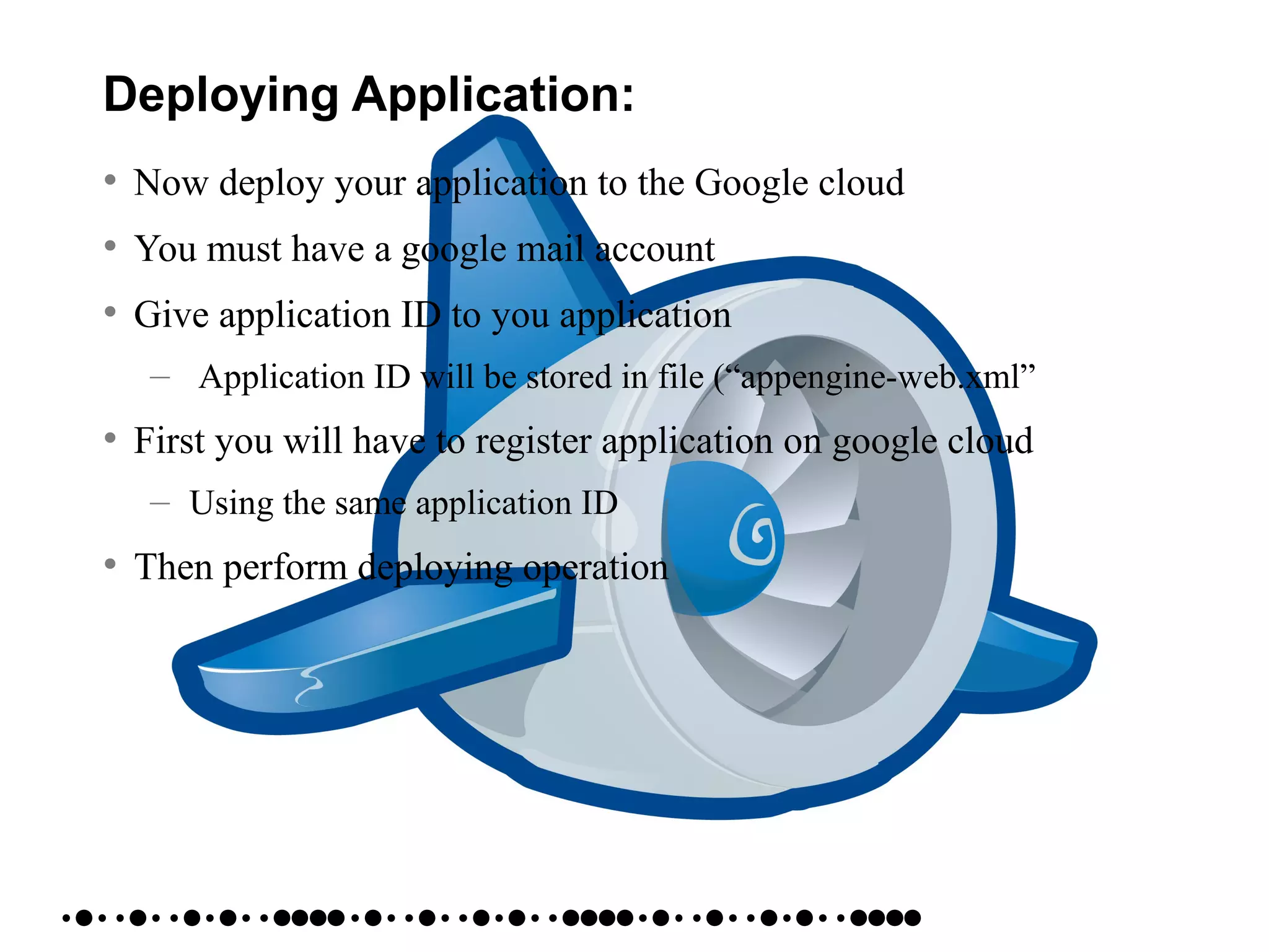 Deploying Application:
• Now deploy your application to the Google cloud
• You must have a google mail account
• Give application ID to you application
– Application ID will be stored in file (“appengine-web.xml”
• First you will have to register application on google cloud
– Using the same application ID
• Then perform deploying operation
 