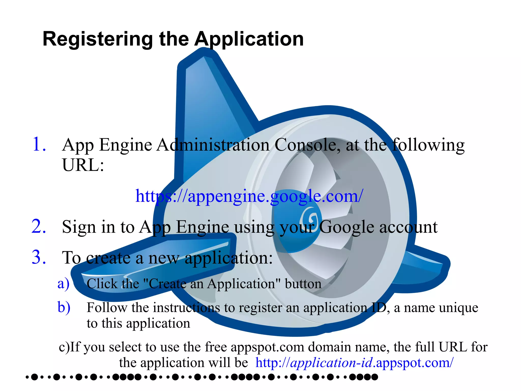 Registering the Application
1. App Engine Administration Console, at the following
URL:
https://appengine.google.com/
2. Sign in to App Engine using your Google account
3. To create a new application:
a) Click the "Create an Application" button
b) Follow the instructions to register an application ID, a name unique
to this application
c)If you select to use the free appspot.com domain name, the full URL for
the application will be http://application-id.appspot.com/
 