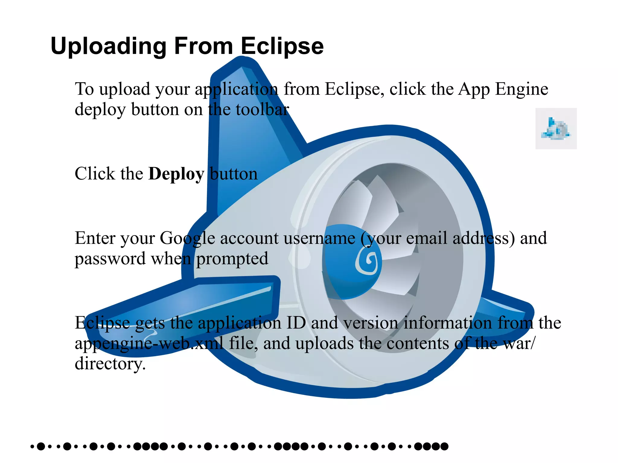 Uploading From Eclipse
• To upload your application from Eclipse, click the App Engine
deploy button on the toolbar
• Click the Deploy button
• Enter your Google account username (your email address) and
password when prompted
• Eclipse gets the application ID and version information from the
appengine-web.xml file, and uploads the contents of the war/
directory.
 