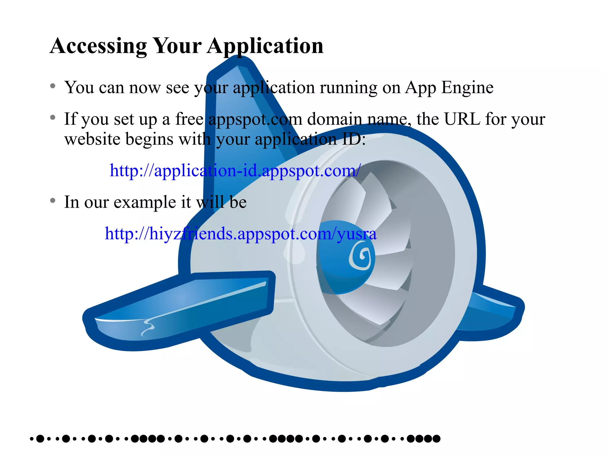 Accessing Your Application
• You can now see your application running on App Engine
• If you set up a free appspot.com domain name, the URL for your
website begins with your application ID:
http://application-id.appspot.com/
• In our example it will be
http://hiyzfriends.appspot.com/yusra
 