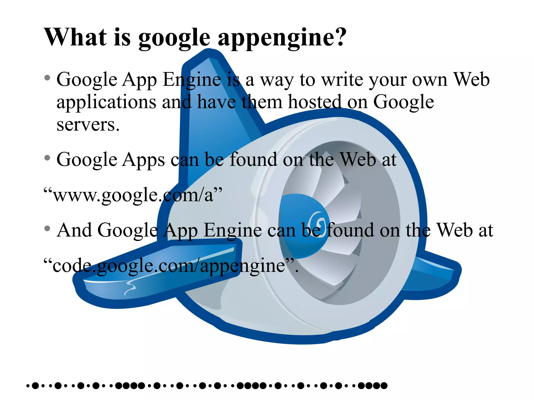 What is google appengine?
• Google App Engine is a way to write your own Web
applications and have them hosted on Google
servers.
• Google Apps can be found on the Web at
“www.google.com/a”
• And Google App Engine can be found on the Web at
“code.google.com/appengine”.
 