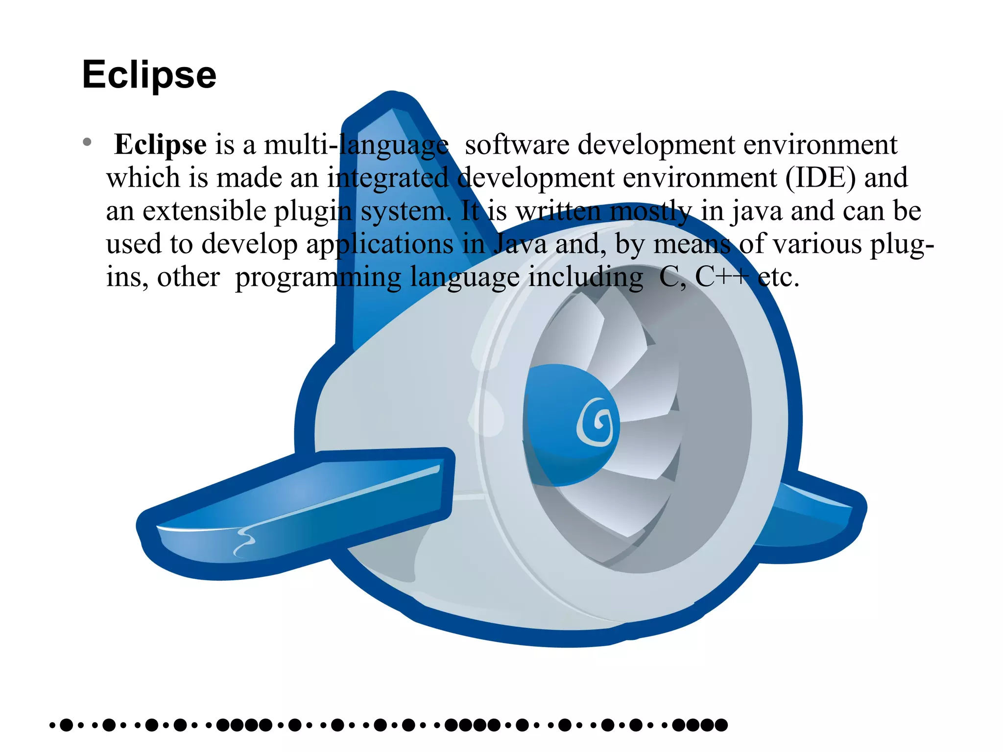 Eclipse
• Eclipse is a multi-language software development environment
which is made an integrated development environment (IDE) and
an extensible plugin system. It is written mostly in java and can be
used to develop applications in Java and, by means of various plug-
ins, other programming language including C, C++ etc.
 