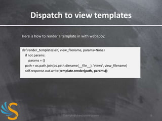 Dispatch to view templates
Here is how to render a template in with webapp2

def render_template(self, view_filename, params=None)
if not params:
params = {}
path = os.path.join(os.path.dirname(__file__), 'views', view_filename)
self.response.out.write(template.render(path, params)):

Copyright@share2create License

18

 