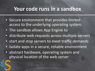Your code runs in a sandbox
• Secure environment that provides limited
access to the underlying operating system.
• The sandbox allows App Engine to
• distribute web requests across multiple servers
• start and stop servers to meet traffic demands
• isolate apps in a secure, reliable environment
• abstract hardware, operating system and
physical location of the web server
Copyright@share2create License

4

 