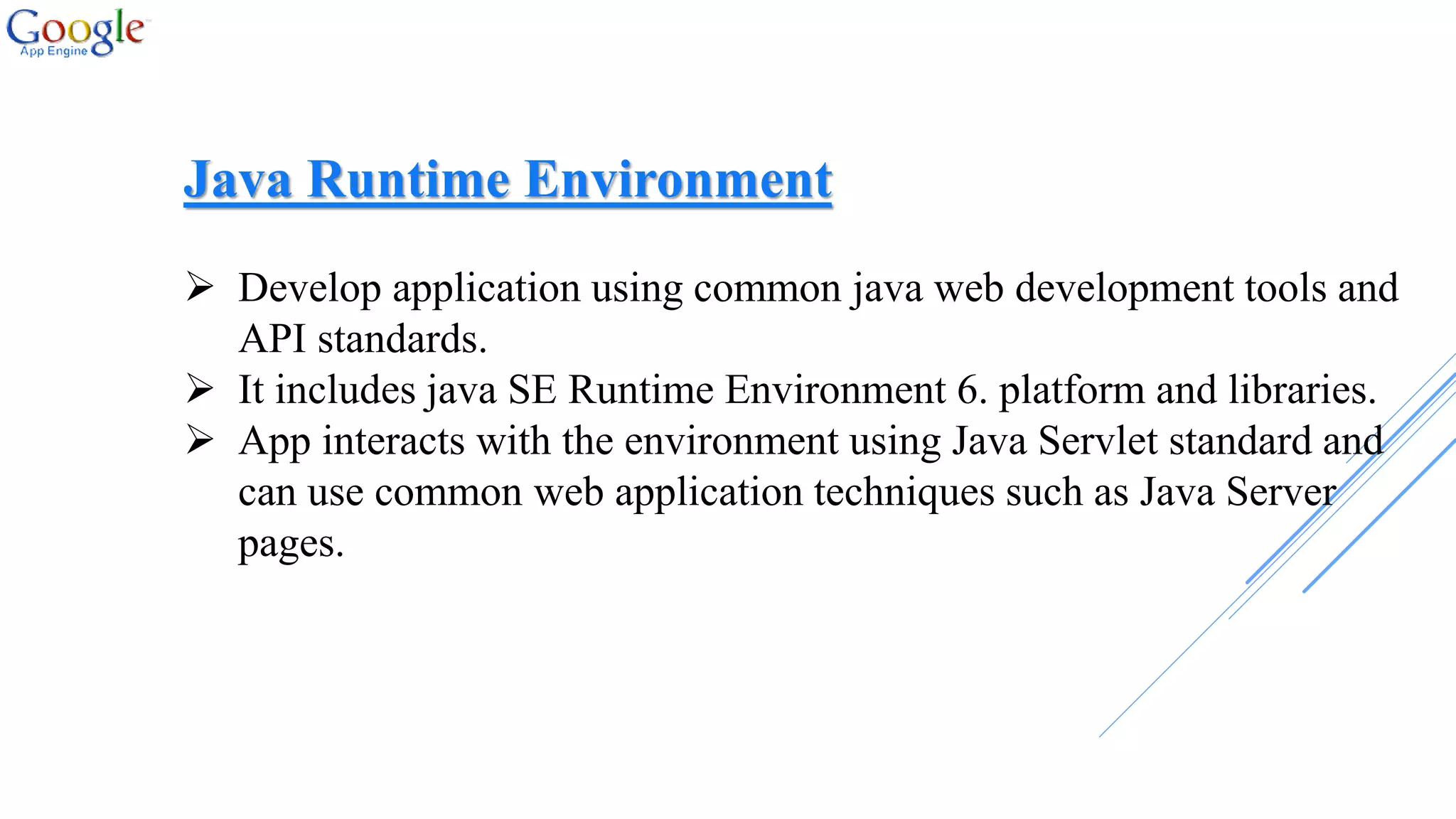 Java Runtime Environment
 Develop application using common java web development tools and
API standards.
 It includes java SE Runtime Environment 6. platform and libraries.
 App interacts with the environment using Java Servlet standard and
can use common web application techniques such as Java Server
pages.
 
