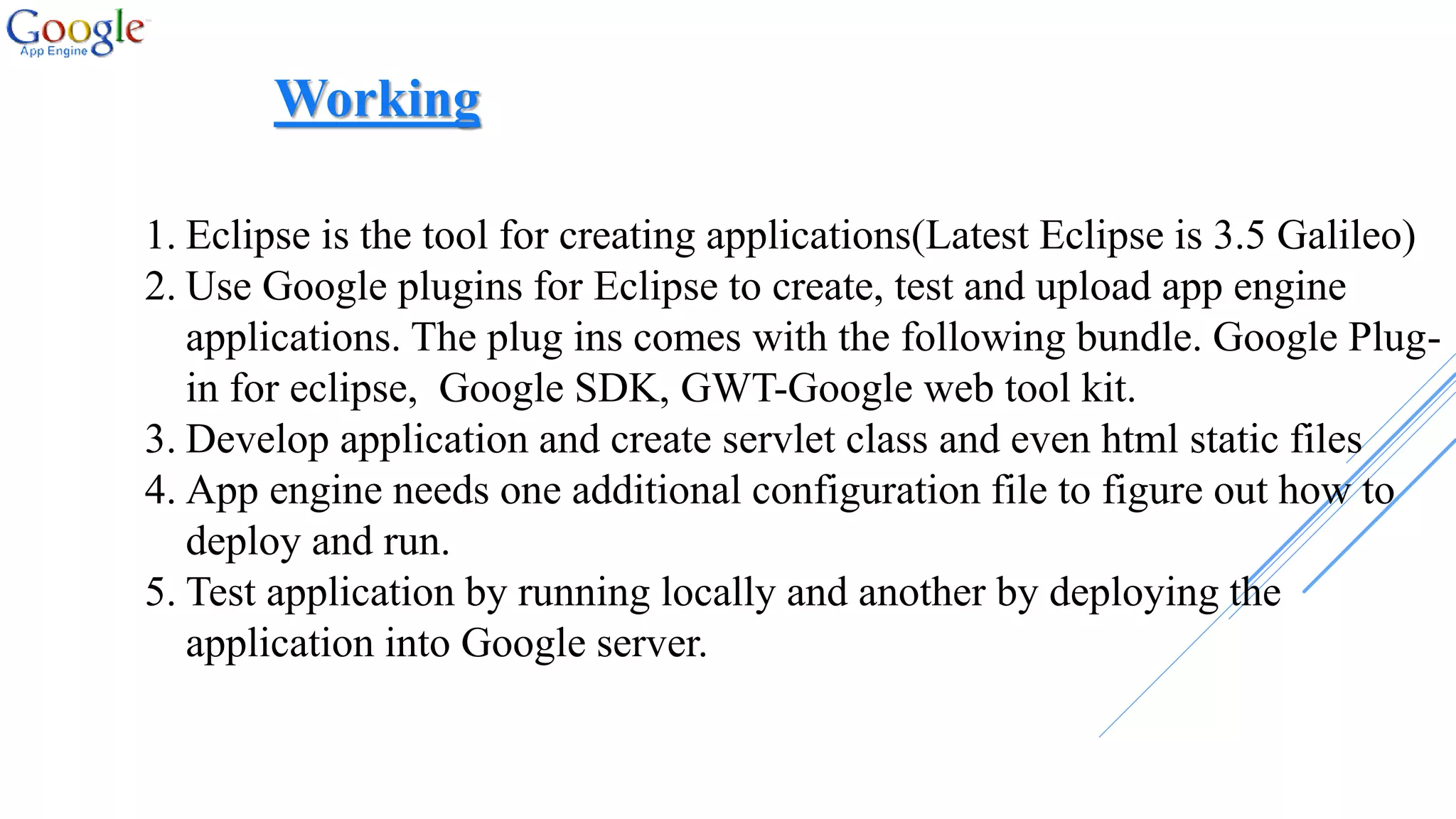 1. Eclipse is the tool for creating applications(Latest Eclipse is 3.5 Galileo)
2. Use Google plugins for Eclipse to create, test and upload app engine
applications. The plug ins comes with the following bundle. Google Plug-
in for eclipse, Google SDK, GWT-Google web tool kit.
3. Develop application and create servlet class and even html static files
4. App engine needs one additional configuration file to figure out how to
deploy and run.
5. Test application by running locally and another by deploying the
application into Google server.
Working
 