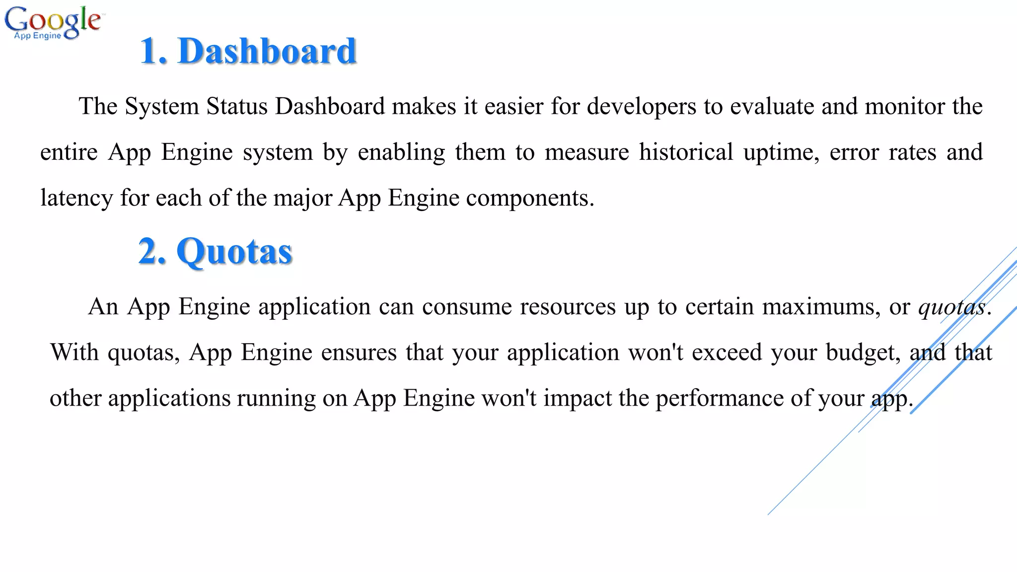 1. Dashboard
The System Status Dashboard makes it easier for developers to evaluate and monitor the
entire App Engine system by enabling them to measure historical uptime, error rates and
latency for each of the major App Engine components.
2. Quotas
An App Engine application can consume resources up to certain maximums, or quotas.
With quotas, App Engine ensures that your application won't exceed your budget, and that
other applications running on App Engine won't impact the performance of your app.
 