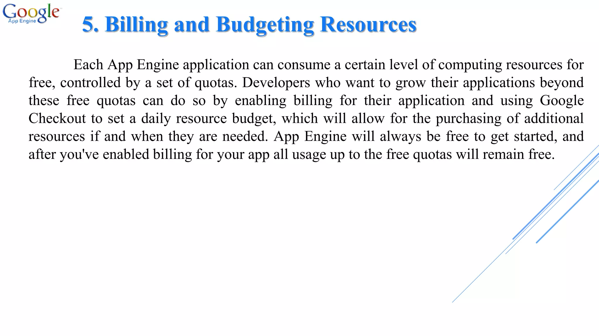 5. Billing and Budgeting Resources
Each App Engine application can consume a certain level of computing resources for
free, controlled by a set of quotas. Developers who want to grow their applications beyond
these free quotas can do so by enabling billing for their application and using Google
Checkout to set a daily resource budget, which will allow for the purchasing of additional
resources if and when they are needed. App Engine will always be free to get started, and
after you've enabled billing for your app all usage up to the free quotas will remain free.
 