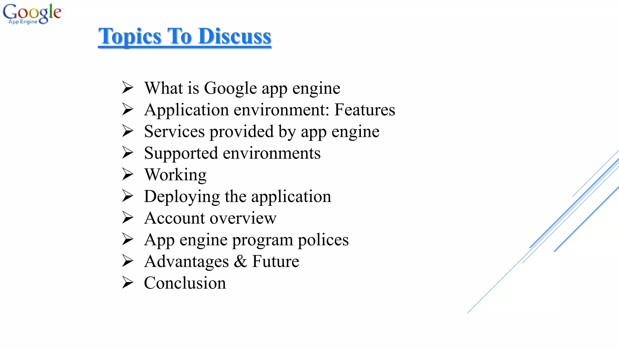  What is Google app engine
 Application environment: Features
 Services provided by app engine
 Supported environments
 Working
 Deploying the application
 Account overview
 App engine program polices
 Advantages & Future
 Conclusion
Topics To Discuss
 