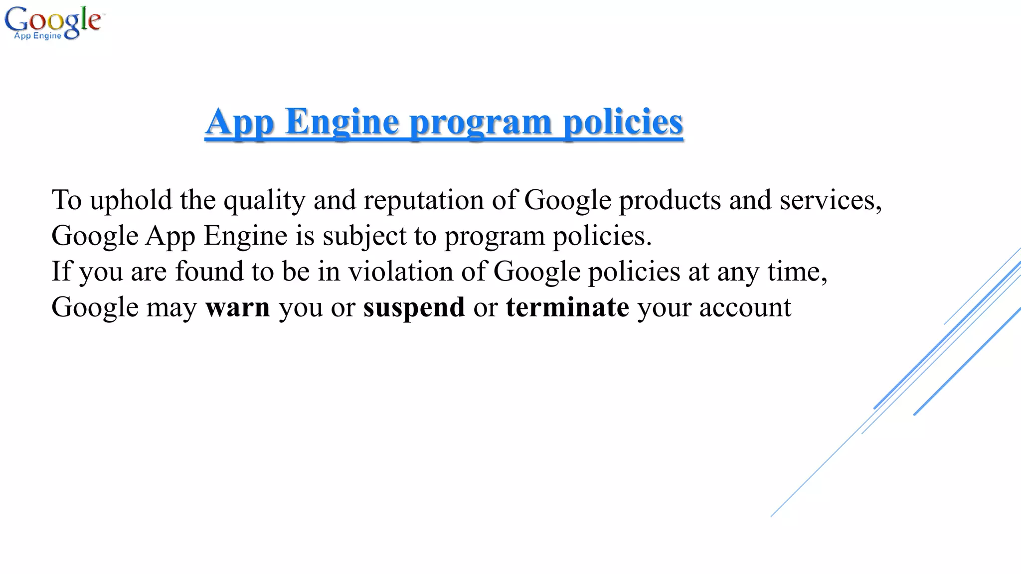 App Engine program policies
To uphold the quality and reputation of Google products and services,
Google App Engine is subject to program policies.
If you are found to be in violation of Google policies at any time,
Google may warn you or suspend or terminate your account
 