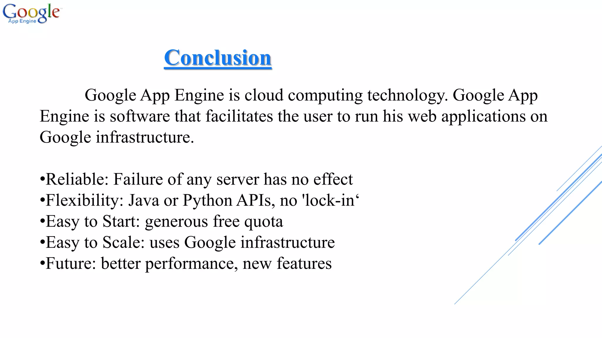 Google App Engine is cloud computing technology. Google App
Engine is software that facilitates the user to run his web applications on
Google infrastructure.
•Reliable: Failure of any server has no effect
•Flexibility: Java or Python APIs, no 'lock-in‘
•Easy to Start: generous free quota
•Easy to Scale: uses Google infrastructure
•Future: better performance, new features
Conclusion
 