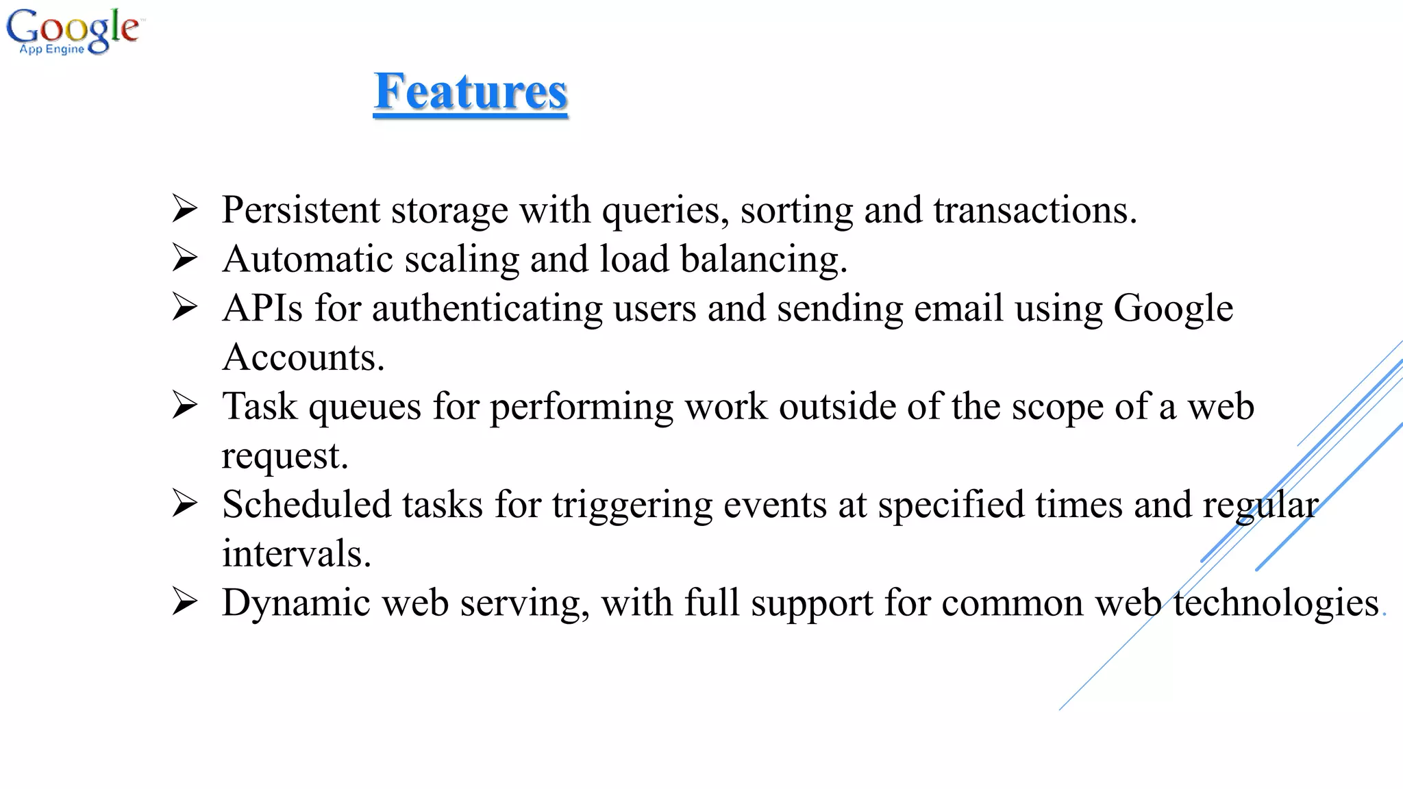 Persistent storage with queries, sorting and transactions.
 Automatic scaling and load balancing.
 APIs for authenticating users and sending email using Google
Accounts.
 Task queues for performing work outside of the scope of a web
request.
 Scheduled tasks for triggering events at specified times and regular
intervals.
 Dynamic web serving, with full support for common web technologies.
Features
 