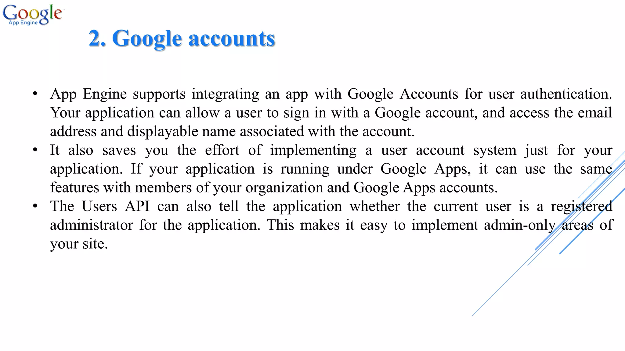 2. Google accounts
• App Engine supports integrating an app with Google Accounts for user authentication.
Your application can allow a user to sign in with a Google account, and access the email
address and displayable name associated with the account.
• It also saves you the effort of implementing a user account system just for your
application. If your application is running under Google Apps, it can use the same
features with members of your organization and Google Apps accounts.
• The Users API can also tell the application whether the current user is a registered
administrator for the application. This makes it easy to implement admin-only areas of
your site.
 