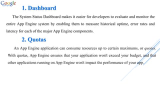 1. Dashboard
The System Status Dashboard makes it easier for developers to evaluate and monitor the
entire App Engine system by enabling them to measure historical uptime, error rates and
latency for each of the major App Engine components.
2. Quotas
An App Engine application can consume resources up to certain maximums, or quotas.
With quotas, App Engine ensures that your application won't exceed your budget, and that
other applications running on App Engine won't impact the performance of your app.
 