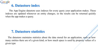 6. Datastore index
The App Engine datastore uses indexes for every query your application makes. These
indexes are updated whenever an entity changes, so the results can be returned quickly
when the app makes a query.
7. Datastore statistics
The datastore maintains statistics about the data stored for an application, such as how
many entities there are of a given kind, or how much space is used by property values of a
given type
 