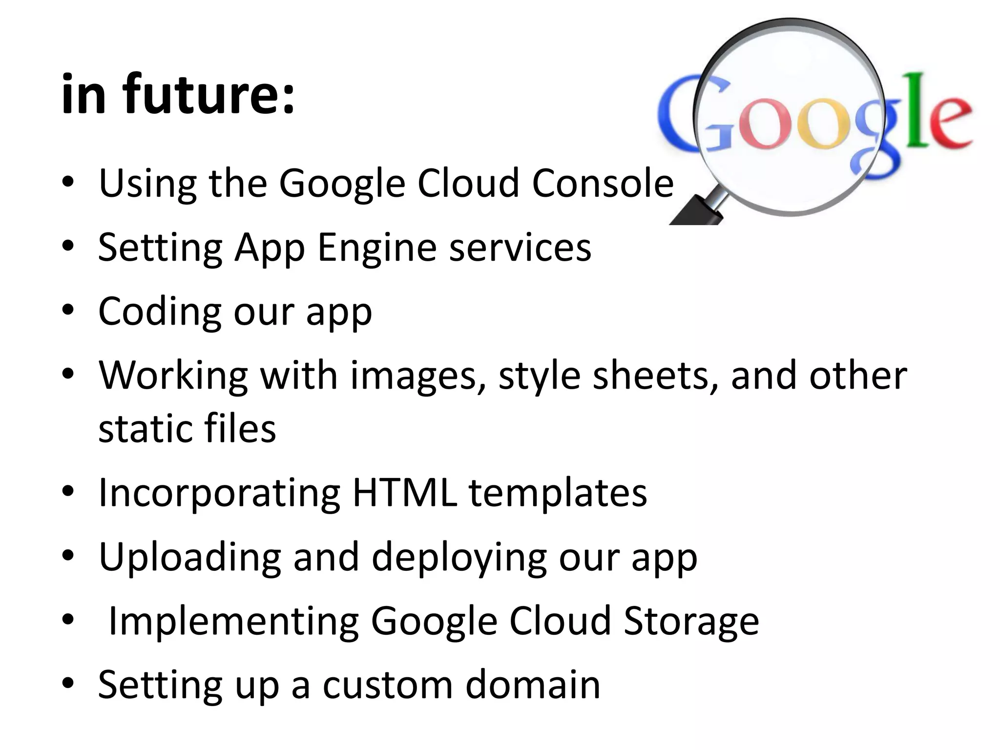 in future:
• Using the Google Cloud Console
• Setting App Engine services
• Coding our app
• Working with images, style sheets, and other
static files
• Incorporating HTML templates
• Uploading and deploying our app
• Implementing Google Cloud Storage
• Setting up a custom domain
 
