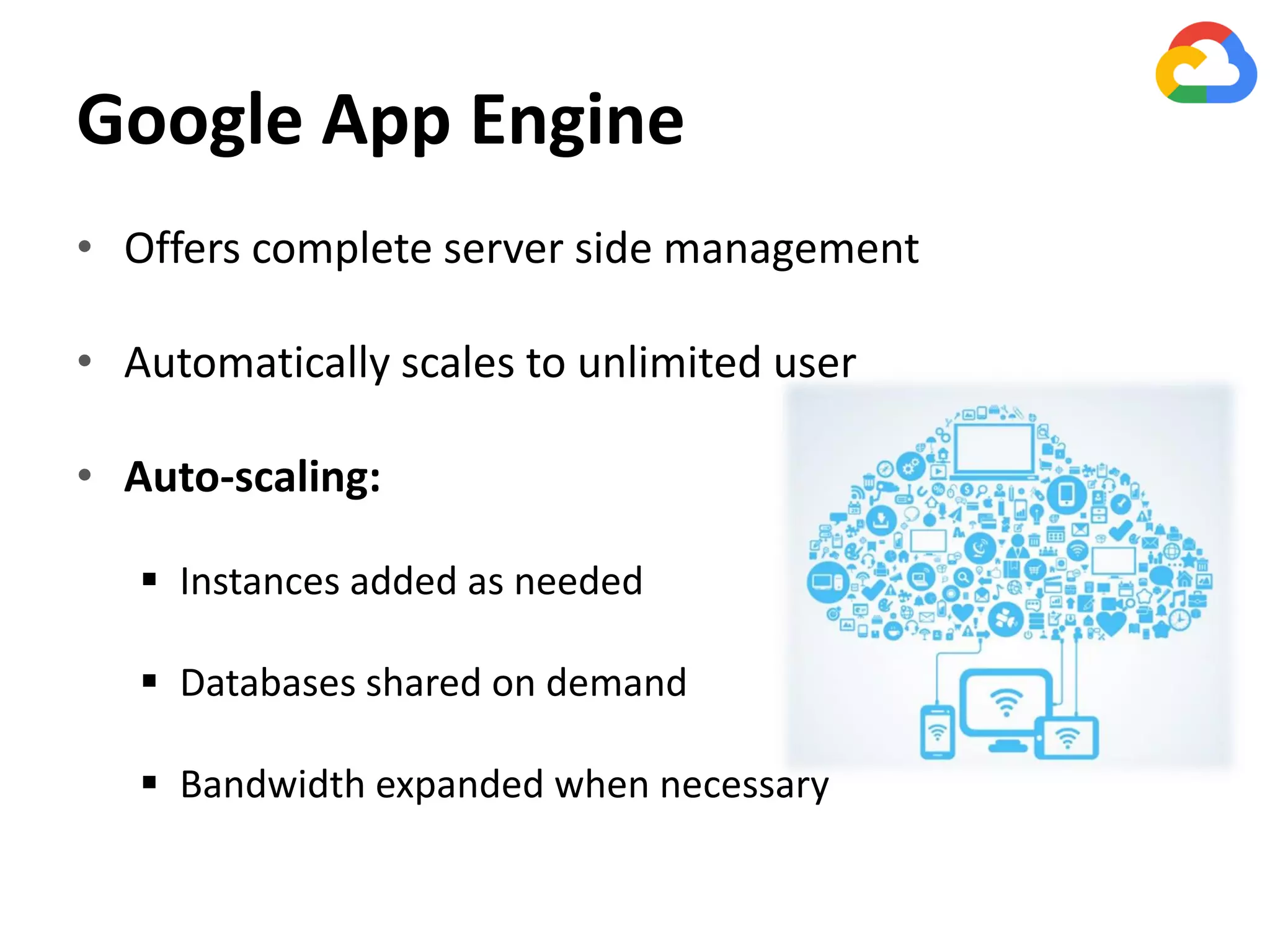 Google App Engine
• Offers complete server side management
• Automatically scales to unlimited user
• Auto-scaling:
 Instances added as needed
 Databases shared on demand
 Bandwidth expanded when necessary
 