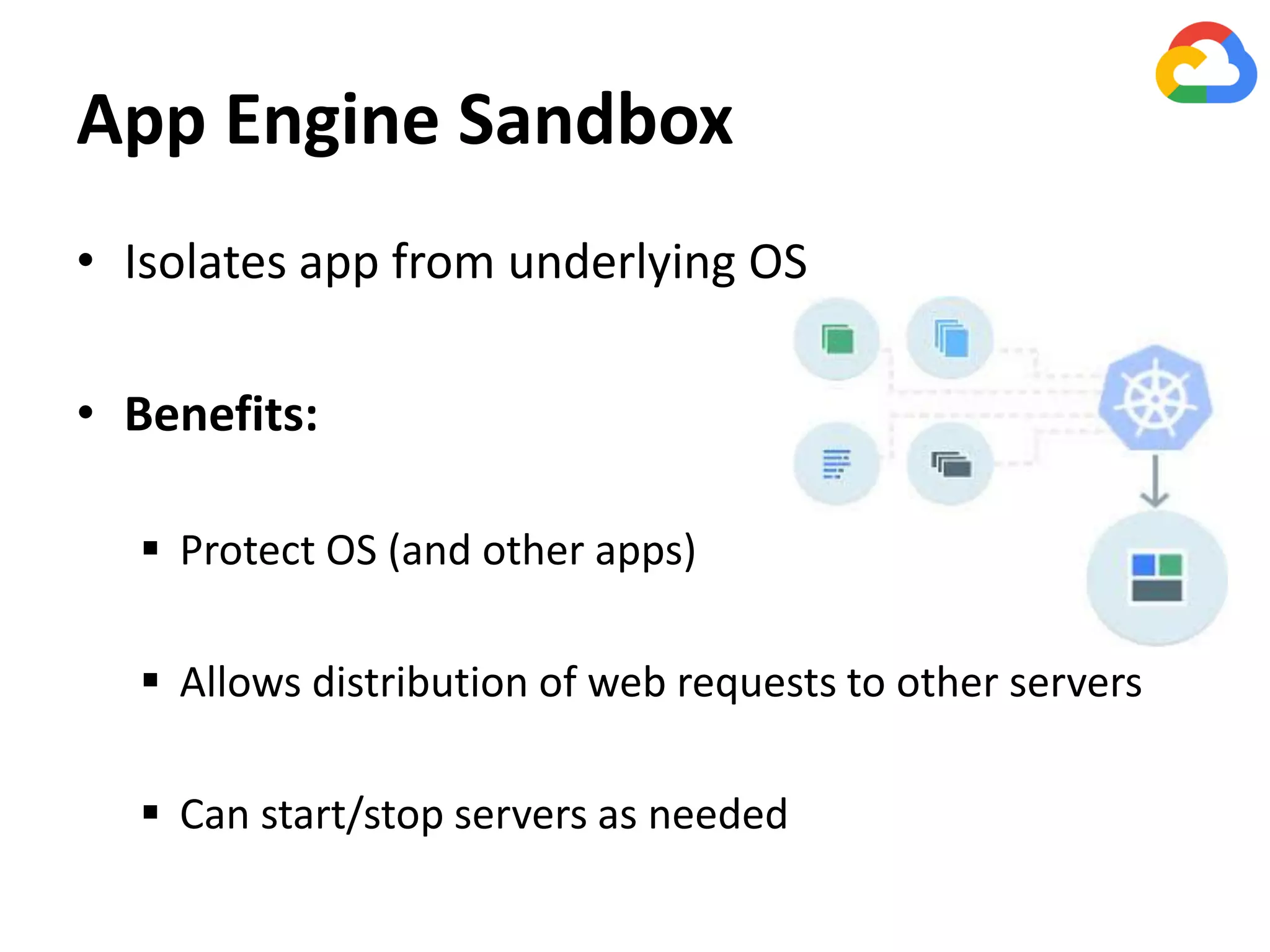 App Engine Sandbox
• Isolates app from underlying OS
• Benefits:
 Protect OS (and other apps)
 Allows distribution of web requests to other servers
 Can start/stop servers as needed
 
