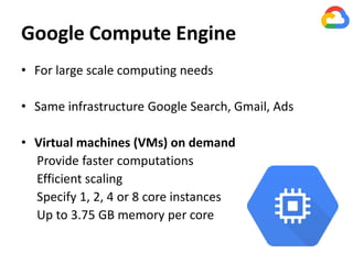 Google Compute Engine
• For large scale computing needs
• Same infrastructure Google Search, Gmail, Ads
• Virtual machines (VMs) on demand
Provide faster computations
Efficient scaling
Specify 1, 2, 4 or 8 core instances
Up to 3.75 GB memory per core
 