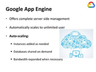 Google App Engine
• Offers complete server side management
• Automatically scales to unlimited user
• Auto-scaling:
 Instances added as needed
 Databases shared on demand
 Bandwidth expanded when necessary
 