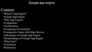 Content
•What Is App Engine?
•Google App Engine
•Why App Engine?
•Components
•Architectures
•Computing Environment
•Comparative Study with Other Service
•Advantages of Google App Engine
•Disadvantages of Google App Engine
•What Next?
•Conclusion
•References
Google app engine
 