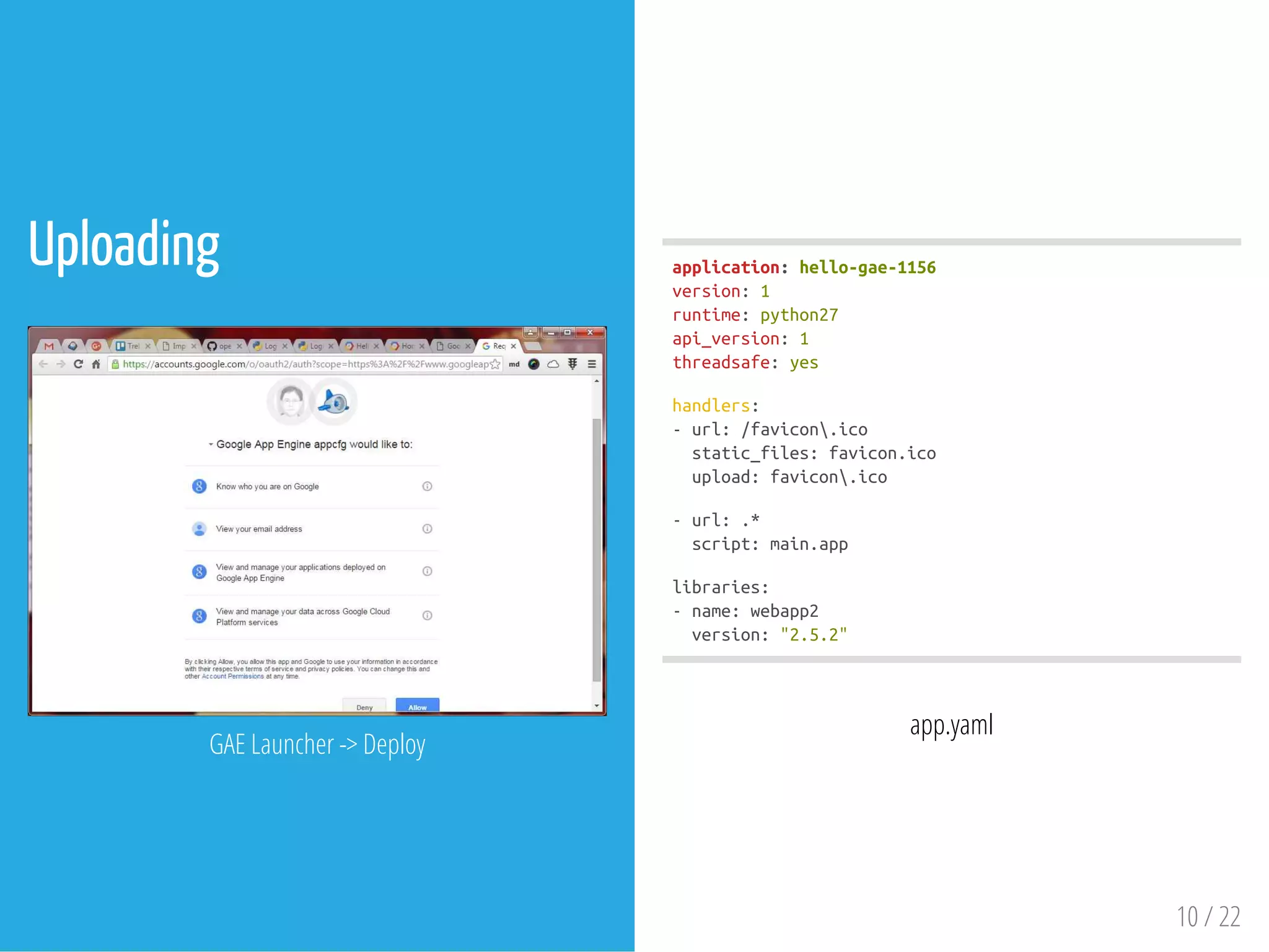 Uploading
 
GAE Launcher -> Deploy
application:hello-gae-1156
version:1
runtime:python27
api_version:1
threadsafe:yes
handlers:
-url:/favicon.ico
static_files:favicon.ico
upload:favicon.ico
-url:.*
script:main.app
libraries:
-name:webapp2
version:"2.5.2"
app.yaml
10 / 22
 