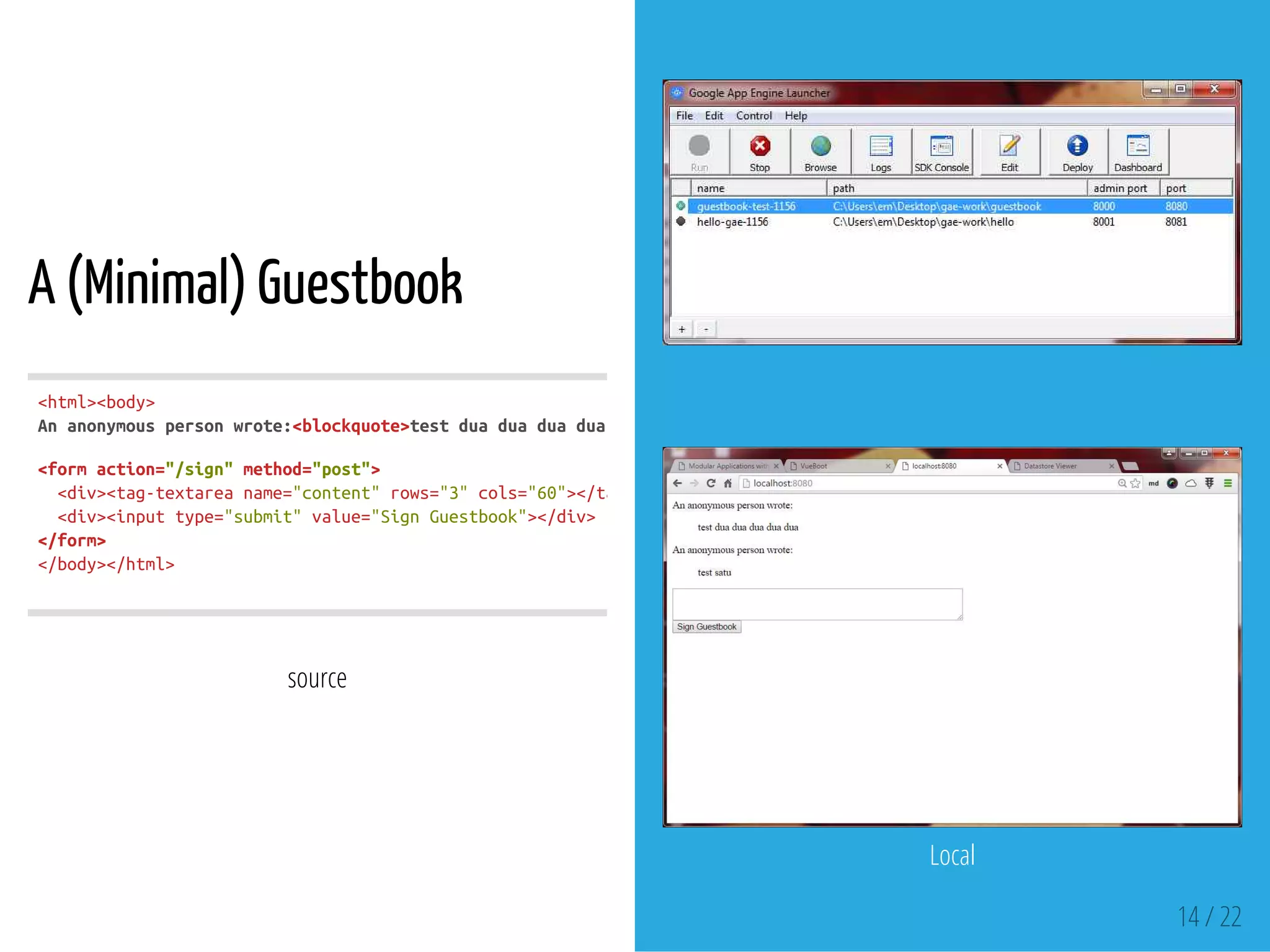A (Minimal) Guestbook
source
<html><body>
Ananonymouspersonwrote:<blockquote>testduaduaduaduadua
<formaction="/sign"method="post">
<div><tag-textareaname="content"rows="3"cols="60"></tag-textarea
<div><inputtype="submit"value="SignGuestbook"></div>
</form>
</body></html>
 
Local
14 / 22
 