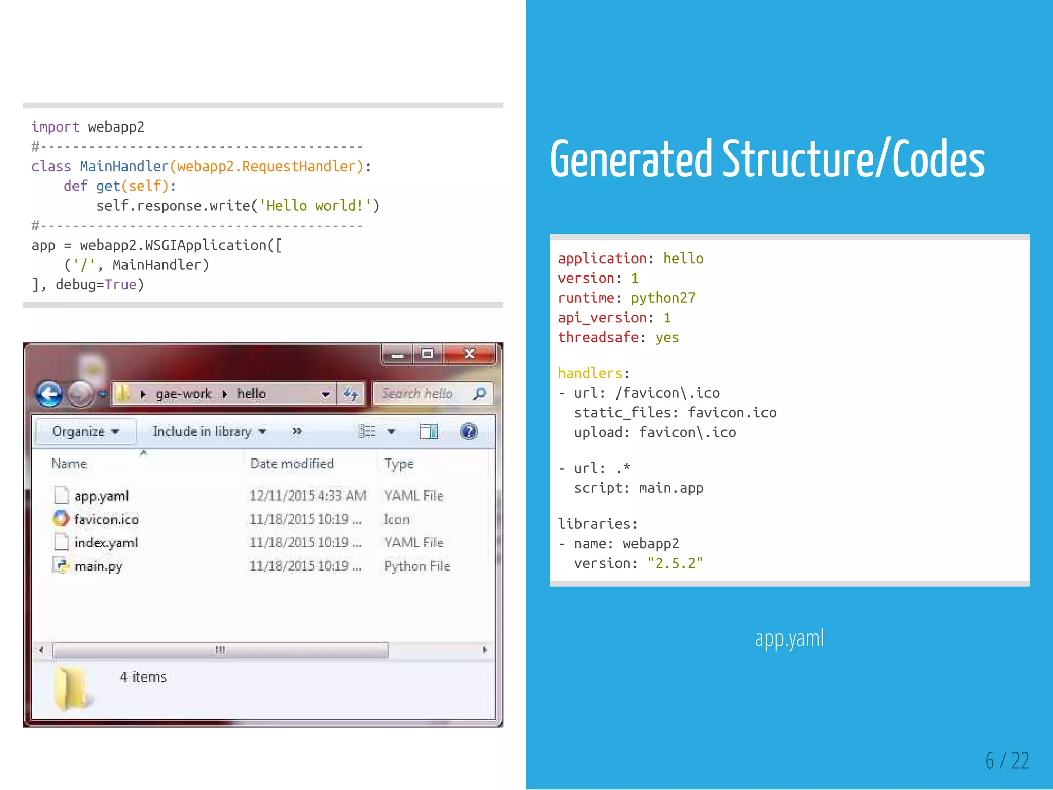 importwebapp2
#----------------------------------------
classMainHandler(webapp2.RequestHandler):
defget(self):
self.response.write('Helloworld!')
#----------------------------------------
app=webapp2.WSGIApplication([
('/',MainHandler)
],debug=True)
Generated Structure/Codes
application:hello
version:1
runtime:python27
api_version:1
threadsafe:yes
handlers:
-url:/favicon.ico
static_files:favicon.ico
upload:favicon.ico
-url:.*
script:main.app
libraries:
-name:webapp2
version:"2.5.2"
app.yaml
6 / 22
 