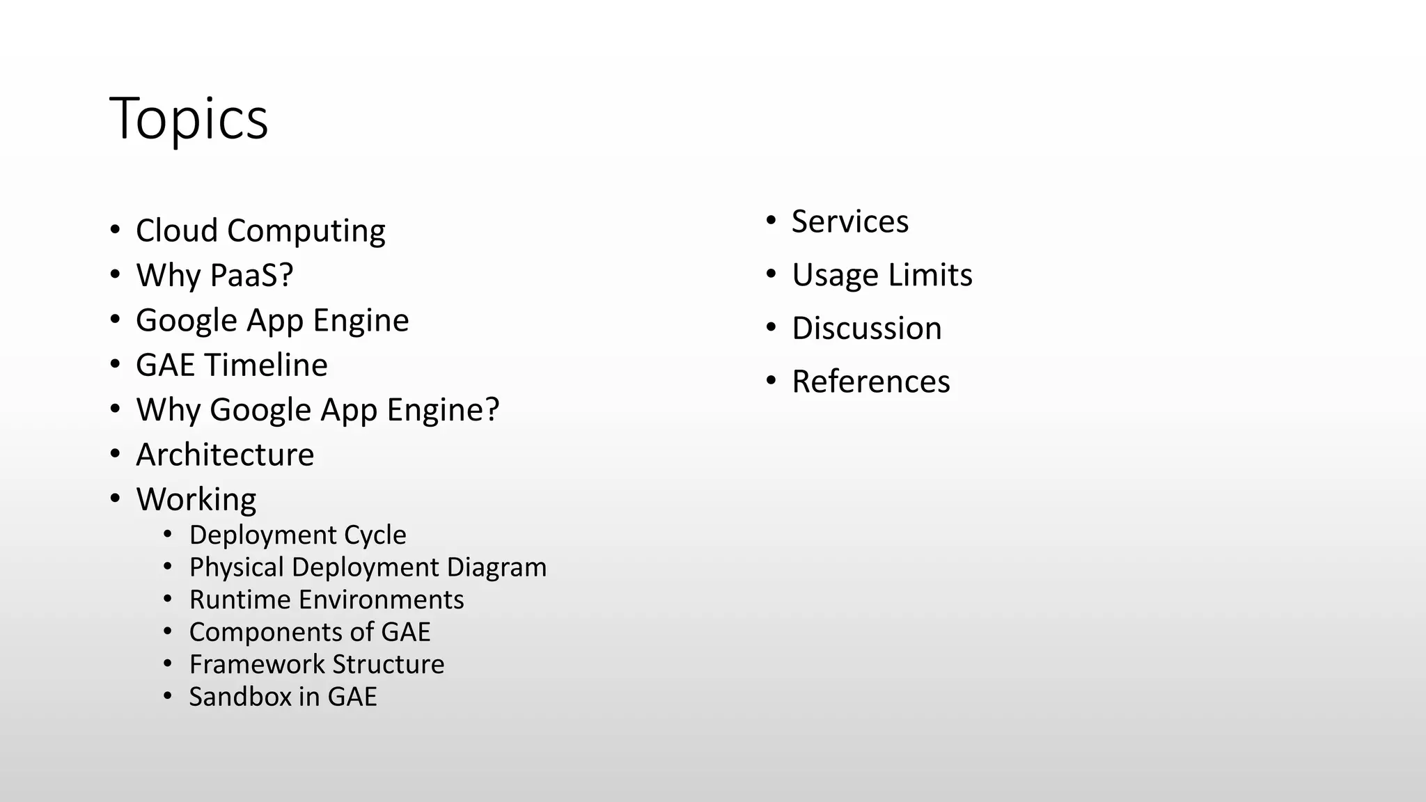 Topics
• Cloud Computing
• Why PaaS?
• Google App Engine
• GAE Timeline
• Why Google App Engine?
• Architecture
• Working
• Deployment Cycle
• Physical Deployment Diagram
• Runtime Environments
• Components of GAE
• Framework Structure
• Sandbox in GAE
• Services
• Usage Limits
• Discussion
• References
 