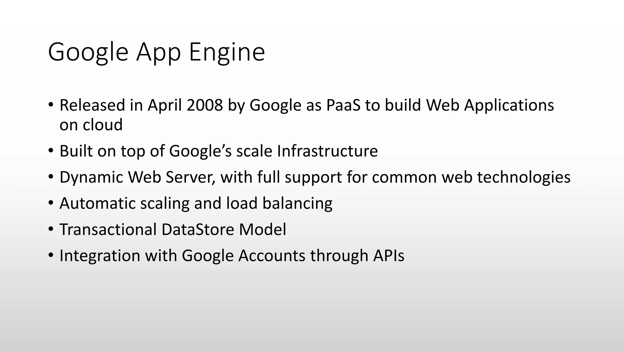 Google App Engine
• Released in April 2008 by Google as PaaS to build Web Applications
on cloud
• Built on top of Google’s scale Infrastructure
• Dynamic Web Server, with full support for common web technologies
• Automatic scaling and load balancing
• Transactional DataStore Model
• Integration with Google Accounts through APIs
 