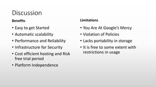 Discussion
Benefits
• Easy to get Started
• Automatic scalability
• Performance and Reliability
• Infrastructure for Security
• Cost efficient hosting and Risk
free trial period
• Platform Independence
Limitations
• You Are At Google’s Mercy
• Violation of Policies
• Lacks portability in storage
• It is free to some extent with
restrictions in usage
 