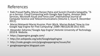 References
• Rabi Prasad Padhy, Manas Ranjan Patra and Suresh Chandra Satapathy, ”X-
as-a-Service: Cloud Computing with Google App Engine, Amazon Web
Services, Microsoft Azure and Force.com”,International Journal of
Computer Science and Telecommunications [Volume 2, Issue 9, December
2011].
• Maciej Malawski Maciej Kuzniar, Piotr Wjcik, Marian Bubak,”How to Use
Google App Engine for Free Computing”,1089-7801$26.00 2011 IEEE.
• Alexander Zahariev,”Google App Engine”,Helsinki University of Technology
2010 B. Website.
• https://appengine.google.com/
• http://en.wikipedia.org/wiki/GoogleAppEngine
• http://code.google.com/p/googleappengine/issues/list
• googleappengine.blogspot.com
 