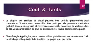 10
 La plupart des services de cloud peuvent être utilisés gratuitement pour
commencer. Si vous avez besoin d’un tout petit peu de puissance, c’est donc
gratuit ! Si votre site grossit et commence à accueillir beaucoup de visiteurs, dans
ce cas, vous aurez besoin de plus de puissance et il faudra commencer à payer.
 Chez Google App Engine, vous pouvez utiliser gratuitement ses services avec 1 Go
de stockage et l’équivalent de 5 millions de pages vues par mois.
10
 