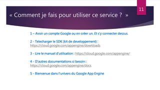 « Comment je fais pour utiliser ce service ? »
11
1 – Avoir un compte Google ou en créer un. Et s’y connecter dessus.
2 - Telecharger le SDK (kit de developpement) :
https://cloud.google.com/appengine/downloads
3 - Lire le manuel d’utilisation : https://cloud.google.com/appengine/
4 - D’autres documentations si besoin :
https://cloud.google.com/appengine/docs
5 - Bienvenue dans l’univers du Google App Engine
 