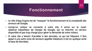 12
 Le rôle d'App Engine est de "masquer" le fonctionnement et la complexité des
serveurs de Google.
 Lorsqu'un visiteur se connecte à votre site, il arrive sur le Load-
balancer (répartiteur de charge) de Google, qui va chercher un serveur
disponible et pas trop chargé pour gérer la demande de votre visiteur.
 Si votre site a besoin d'accéder à des données, ce qui est fréquent, il fera
appel à une autre zone de serveurs appelée Datastore (c'est en quelque sorte
la base de données).
12
 