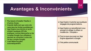 14
 Plus besoin d’installer Filezilla ni
d’autres choses.
 Gratuité réelle tant que votre site
reste dans les limites quotidiennes .
 App Engine vous donne un accès
simple à quelques API très
pratiques, comme Memcache ou les
comptes Google (Les utilisateurs
peuvent se connecter à votre site
via leur compte Google)
 Load-Balancing géré
automatiquement.
 App Engine n’autorise que quelques
langages de programmations.
 App Engine va naturellement vous
pousser et obliger à utiliser un
modèle de « Template »
 Tout ce que vous avez sur App
Engine appartient à Google.
 Très petite communauté.
 