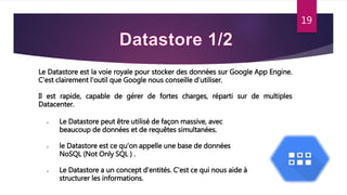 19
Le Datastore est la voie royale pour stocker des données sur Google App Engine.
C'est clairement l'outil que Google nous conseille d'utiliser.
Il est rapide, capable de gérer de fortes charges, réparti sur de multiples
Datacenter.
 Le Datastore peut être utilisé de façon massive, avec
beaucoup de données et de requêtes simultanées.
 le Datastore est ce qu'on appelle une base de données
NoSQL (Not Only SQL ) .
 Le Datastore a un concept d'entités. C'est ce qui nous aide à
structurer les informations.
 